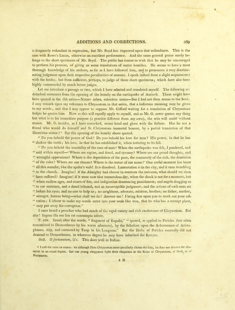 is frequently redundant in expression, but Mr. Boyd has improved upon that redundance. This is the case with Rowe’s Lucan, otherwise an excellent performance. And the same general praise surely be- longs to the short specimens of Mr. Boyd. The public has reason to wish that he may be encouraged to perform his promise, of giving us some translations of entire homilies. He seems to have a most thorough knowledge of his authors, as far as I have followed him, and to pronounce a very discrimi- nating judgment upon their respective peculiarities of manner. I speak indeed from a slight acquaintance with the books; but from sufficient, perhaps, to judge of these short specimens j which have also been highly commended by much better judges. Let me introduce a passage or two, which I have selected and translated myself. The following arc detached sentences from the opening of the homily on the earthquake of Antioch. These might have been quoted in the 6th satire—Nutare urbes, subsidere terras—But I had not then access to the book. I may remark upon ray reference to Chrysostom in that satire, that a ludicrous meaning may be given to my words ; and that I may appear to suppose Mr. Gifford waiting for a translation of Chrysostom before he quotes him. Now as this will equally apply to myself, and as Mr. G. never quotes any thing but what is to his immediate purpose (a practice different from my own), the wits will smile without reason. Mr. G, besides, as I have remarked, seems hand and glove with the fathers. Has he not a friend who would do himself and St. Chrysostom immortal honour, by a partial translation of that illustrious orator^ See the opening of the homily above quoted.  Do you behold the power of God ? Do you behold his love for man ? His power, in that he has shaken the earth; his love, in that he has established it, when tottering to its fall. “ Do you behold the instability of the race of man? When the earthquake was felt, I pondered, and “ said within myself—'Where are rapine, and fraud, and tyranny? Where are our proud thoughts, and  wrongful oppressions? Where is the depredation of the poor, the contumely of the rich, the dominion  of the ruler? Where are our threats? Where is the terror of our name?’ One awful moment has burst *' all this asunder, like the spider’s web! It is dissolved. Lamentation is in the city, and it runs trembling “ to the church. Imagine! if the Almighty had chosen to overturn the universe, what should we then  have suffered ? Imagine! if it were now that tremendous d^y, when the shock is not for a moment, but “ when endless ages, and rivers of fire, and indignation denouncing punishmentj and angels dragging us “ to our sentence, and a dread tribunal, and an incorruptible judgment j and the actions of each man set “ before his eyes; and no one to help us; no neighbour, advocate, relation, brother,- no father, mother,  stranger, human being—what shall we do ? Answer me! I bring fear upon you to work out your sal-  vation ; I labour to make my words enter into your souls like iron, that he who has a corrupt place, “ may put away his corruption.” I once heard a preacher who had much of the rapid variety and rich exuberance of Ciirysostom. But alas! Ingens ilia suo lux est consumpta nitore. P. 488. Insert after the words,  fragment of Eupolis,”  quoted, as applied to Pericles (but often transmitted to Demosthenes by his warm admirers), by the Scholiast upon the Acharnenses of Aristo- phanes, 529, and corrected by Toup in his Longinus.” But the of Pericles assuredly did not descend to Demosthenes, in whatever degree he may have Inherited the K.svr'pov, Ibid. 0 fortunatam, is'e. This does well in Italian. * I call the saint an orator : for although Dion Chrysostom more peculiarly claims the title, he does not deserve the cha- racter in an equal degree. Let our young clergymen light their eloquence at the flame of Chrysostom, of Basil, or of Nazianzen.