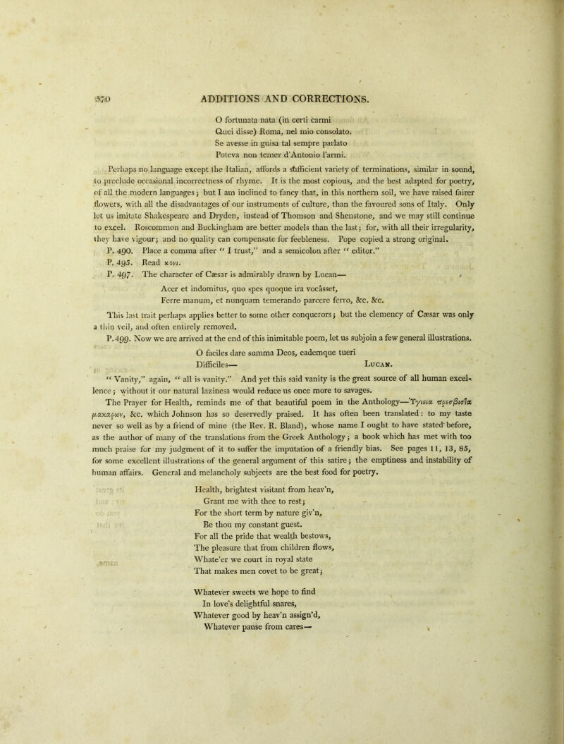 O fortunata nata (in certi cartni Quei disse) Roma, nel mio consolato. Se avesse in guisa tal sempre parlato Poteva non temer d’Antonio I’armi. Perhaps no language except the Italian, affords a stifficient variety of terminations, similar in sound, to preclude occasional incorrectness of rhyme. It is the most copious, and the best adapted for poetry, of all the modern languages; but I am inclined to fancy that, in this northern soil, we have raised fairer flowers, with all the disadvantages of our instruments of culture, than the favoured sons of Italy. Only let us imitate Shakespeare and Dryden, instead of Thomson and Shenstone, and we may still continue to excel. Roscommon and Buckingham are better models than the lastj for, with all their irregularity, thev have vigour; and no quality can compensate for feebleness. Pope copied a strong original. P. 490. Place a comma after “ I trust,” and a semicolon after “ editor.” P. 495. Read y.ovt. P. 497. The character of Caesar is admirably drawn by Lucan— Acer et indomitus, quo spes quoque ira vocasset, Ferre manum, et nunquam temerando parcere ferro, &c. &c. This last trait perhaps applies better to some other conquerors; but the clemency of Caesar was only a thin veil, and often entirely removed. P.499. Now we are arrived at the end of this inimitable poem, let us subjoin a few general illustrations. O faciles dare summa Deos, eademque tueri Difficiles— Lucakt. t “ Vanity,” again, “ all is vanity.” And yet this said vanity is the great source of all human excels lence; without it our natural laziness would reduce us once more to savages. The Prayer for Health, reminds me of that beautiful poem in the Anthology—'Tyieia TTfscr/Sfo-Ta p.ay.afwv, &c. which Johnson has so deservedly praised. It has often been translated: to my taste never so well as by a friend of mine (the Rev. R. Bland), whose name I ought to have stated'before, as the author of many of the translations from the Greek Anthology; a book which has met with too much praise for my judgment of it to suffer the imputation of a friendly bias. See pages 11, 13, 85, for some excellent illustrations of the general argument of this satire; the emptiness and instability of human affairs. General and melancholy subjects are the best food for poetry. Health, brightest visitant from heav’n. Grant me with thee to rest; For the short term by nature giv’n. Be thou my constant guest. For all the pride that wealA bestows. The pleasure that from children flows, Whate’er we court in royal state That makes men covet to be great; Whatever sweets we hope to find In love’s delightful snares. Whatever good by heav’n assign’d, . Whatever pause from cares—