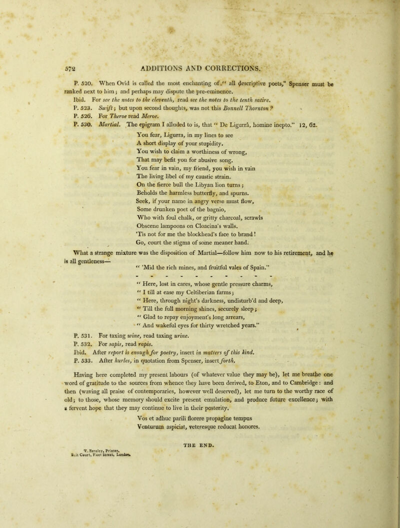 P. 520. When Ovid is called the most enchanting of.“ all descriptive poets/' Spenser must be ranked next to him; and perhaps may dispute the pre-eminence. Ibid. For see the notes to the eleventh, read see the notes to the tenth satire. P. 523. Swift-, but upon second thoughts^ was not this Bonnell Thornton ? P. 526. For Theroe I'ead Meroe. P. 530. Martial. ^The epigram I alluded to is^ that “ De Ligurra, homine inepto.” 12^ 62. You fear, Ligurra, in my lines to see A short display of your stupidity. You wish to claim a worthiness of wrong. That may befit you for abusive song. You fear in vain, my friend, you wish in vain The living libel of my caustic strain. On the fierce bull the Libyan lion turns j Beholds the harmless butterfly, and spurns. Seek, if your name in angry verse must flow. Some drunken poet of the bagnio. Who with foul chalk, or gritty charcoal, scrawls Obscene lampoons on Cloacina’s walls. 'Tis not for me the blockhead’s face to brand ! Go, court the stigma of some meaner hand: What a strange mixture was the disposition of Martial—follow him now to his retirement, and he is all gentleness— “ ’Mid the rich mines, and fruitful vales of Spain.” “■ Here, lost in cares, whose gentle pressure charms, “ I till at ease my Celtiberian farms j “ Here, through night’s darkness, undisturb’d and deep, “ Till the full morning shines, securely sleep; Glad to repay enjoyment’s long arrears, “ And wakeful eyes for thirty wretched years.” For taxing wine, read taxing urine. For sapis, read rapis. Ibid. After report is enough for poetry, insert in matters of this hind. P. 533. After hurles, in quotation from Spenser, insert forth. P. 531 P. 532 Having here completed my present labours (of whatever value they may be), let me breathe one word of gratitude to the sources from whence they have been derived, to Eton, and to Cambridge : and then (waving all praise of contemporaries, however well deserved), let me turn to the worthy race of old; to those, whose memory should excite present emulation, and produce future excellence; with & fervent hope that they may continue to live in their posterity, I Vos et adhuc parili florere propagine terapus Venturum aspiciat, veteresque reducat honores. T.BcnsIey, Priotcfi £(iil Court, Fleet Street, Londem* THE END.