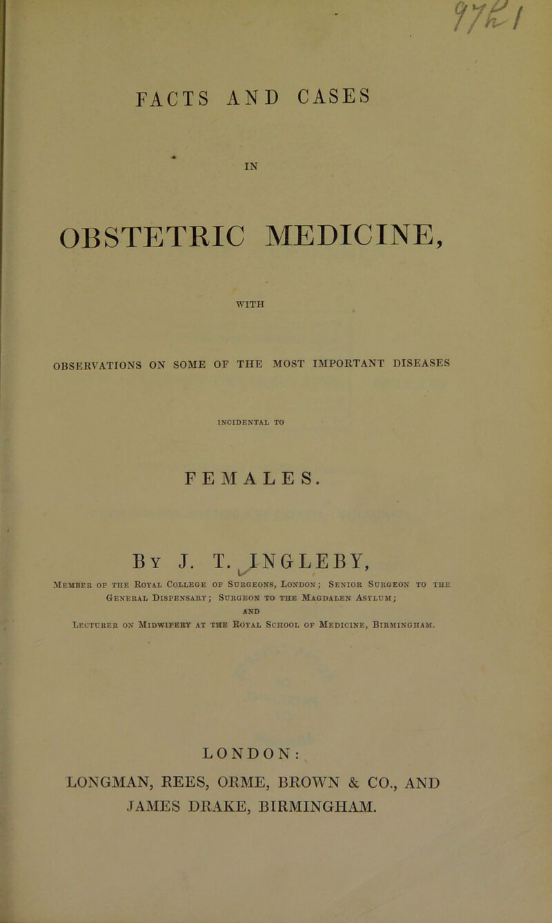 IN OBSTETRIC MEDICINE, WITH OBSERVATIONS ON SOME OF THE MOST IMPORTANT DISEASES INCIDENTAL TO FEMALES. By J. T. INGLEBY, u' Member op the Rotal College op Surgeons, London; Senior Surgeon to the General Dispensary; Surgeon to the Magdalen Asylum; AND Lecturer on Midwipery at the Royal School op Medicine, Birmingham. LONDON: LONGMAN, REES, ORME, BROWN & CO., AND .FAMES DRAKE, BIRMINGHAM.