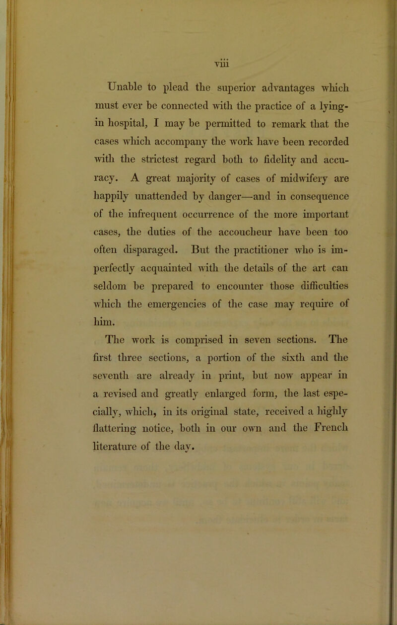 TIU Unable to plead the superior advantages which must ever be connected with the practice of a lying- in hospital, I may be permitted to remark that the cases which accompany the work have been recorded with the strictest regard both to fidelity and accu- racy. A great majority of cases of midwifery are happily unattended by danger—and in consequence of the infrequent occurrence of the more important cases, the duties of the accoucheur have been too often disparaged. But the practitioner who is im- perfectly acquainted with the details of the art can seldom be prepared to encounter those difficulties wdiich the emergencies of the case may requii'e of him. The work is comprised in seven sections. The first three sections, a portion of the sixth and the seventh are already in print, but now appear in a revised and greatly enlarged form, the last esi)e- cially, which, in its original state, received a highly flattering notice, both in our own and the French literature of the day.