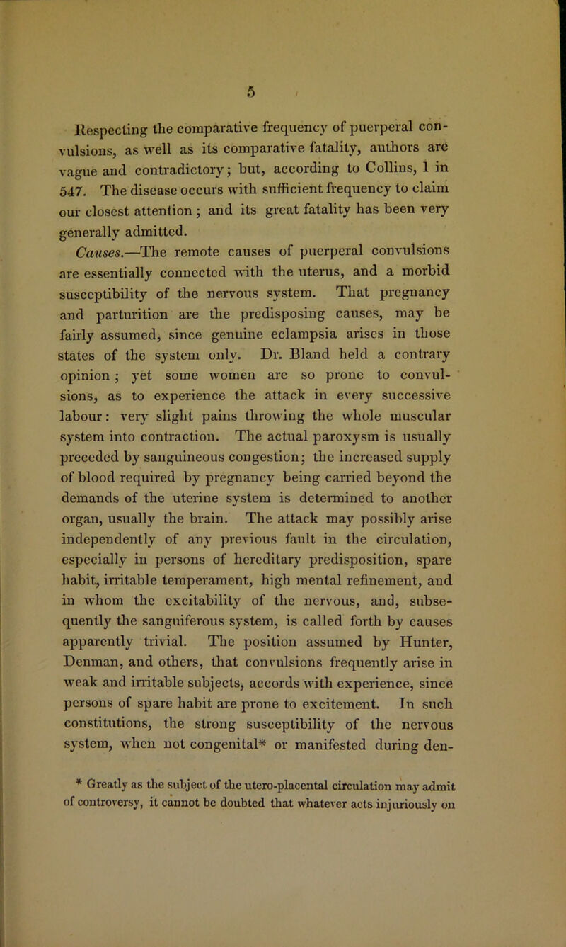 Respecting the comparative frequency of puerperal con- vulsions, as well as its comparative fatality, authors are vague and contradictory; but, according to Collins, 1 in 547, The disease occurs with sufficient frequency to claim our closest attention; and its great fatality has been very generally admitted. Causes.—^The remote causes of puerperal convulsions are essentially connected with the uterus, and a morbid susceptibility of the nervous system. That pregnancy and parturition are the predisposing causes, may be fairly assumed, since genuine eclampsia arises in those states of the system only. Dr. Bland held a contrary opinion; yet some women are so prone to convul- sions, as to experience the attack in every successive labour; very slight pains throwing the whole muscular system into contraction. The actual paroxysm is usually preceded by sanguineous congestion; the increased supply of blood required by pregnancy being carried beyond the demands of the uterine system is determined to another organ, usually the brain. The attack may possibly arise independently of any previous fault in the circulation, especially in persons of hereditary predisposition, spare habit, initable temperament, high mental refinement, and in whom the excitability of the nervous, and, subse- quently the sanguiferous system, is called forth by causes apparently trivial. The position assumed by Hunter, Denman, and others, that convulsions frequently arise in weak and irritable subjects, accords with experience, since persons of spare habit are prone to excitement. In such constitutions, the strong susceptibility of the nervous system, when not congenital* or manifested during den- * Greatly as the subject of the utero-placental circulation may admit of controversy, it cannot be doubted that whatever acts injuriously on