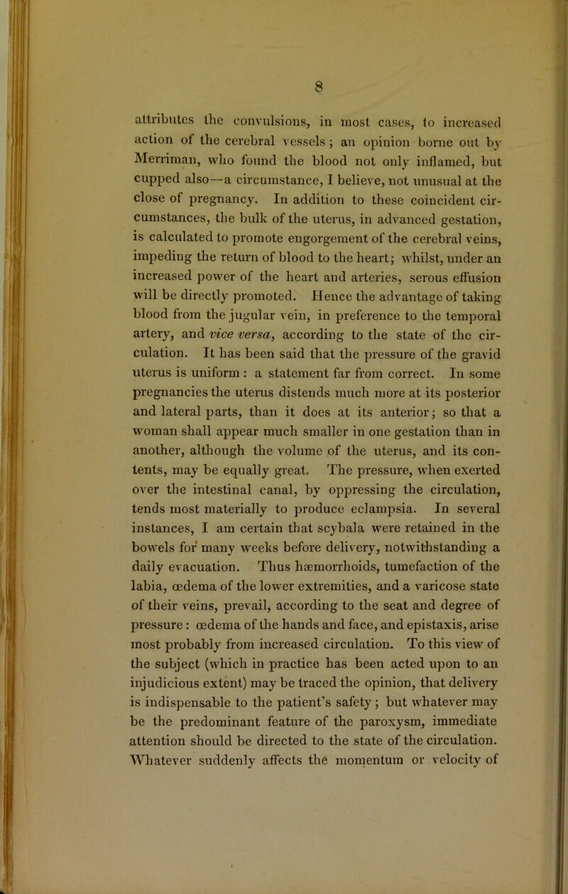 attributes tlic convulsions, in most cases, to increased action of the cerebral vessels; an opinion borne out by Merriman, who found the blood not only inflamed, but cupped also—a circumstance, I believe, not unusual at the close of pregnancy. In addition to these coincident cir- cumstances, the bulk of the uterus, in advanced gestation, is calculated to promote engorgement of the cerebral veins, impeding the return of blood to the heart; whilst, under an increased power of the heart and arteries, serous efifusion will be directly promoted. Hence the advantage of taking blood from the jugular vein, in preference to the temporal artery, and vice versa, according to the state of the cir- culation. It has been said that the pressure of the gravid uterus is uniform: a statement far from correct. In some pregnancies the uterus distends much more at its posterior and lateral parts, than it does at its anterior; so that a woman shall appear much smaller in one gestation than in another, although the volume of the uterus, and its con- tents, may be equally great. The pressure, when exerted over the intestinal canal, by oppressing the circulation, tends most materially to produce eclampsia. In several instances, I am certain that scybala were retained in the bowels for many weeks before delivery, notwithstanding a daily evacuation. Thus haemorrhoids, tumefaction of the labia, oedema of the lower extremities, and a varicose state of their veins, prevail, according to the seat and degree of pressure: oedema of the hands and face, and epistaxis, arise most probably from increased circulation. To this view of the subject (which in practice has been acted upon to an injudicious extent) may be traced the opinion, that delivery is indispensable to the patient’s safety; but whatever may be the predominant feature of the paroxysm, immediate attention should be directed to the state of the circulation. Whatever suddenly affects the momentum or velocity of