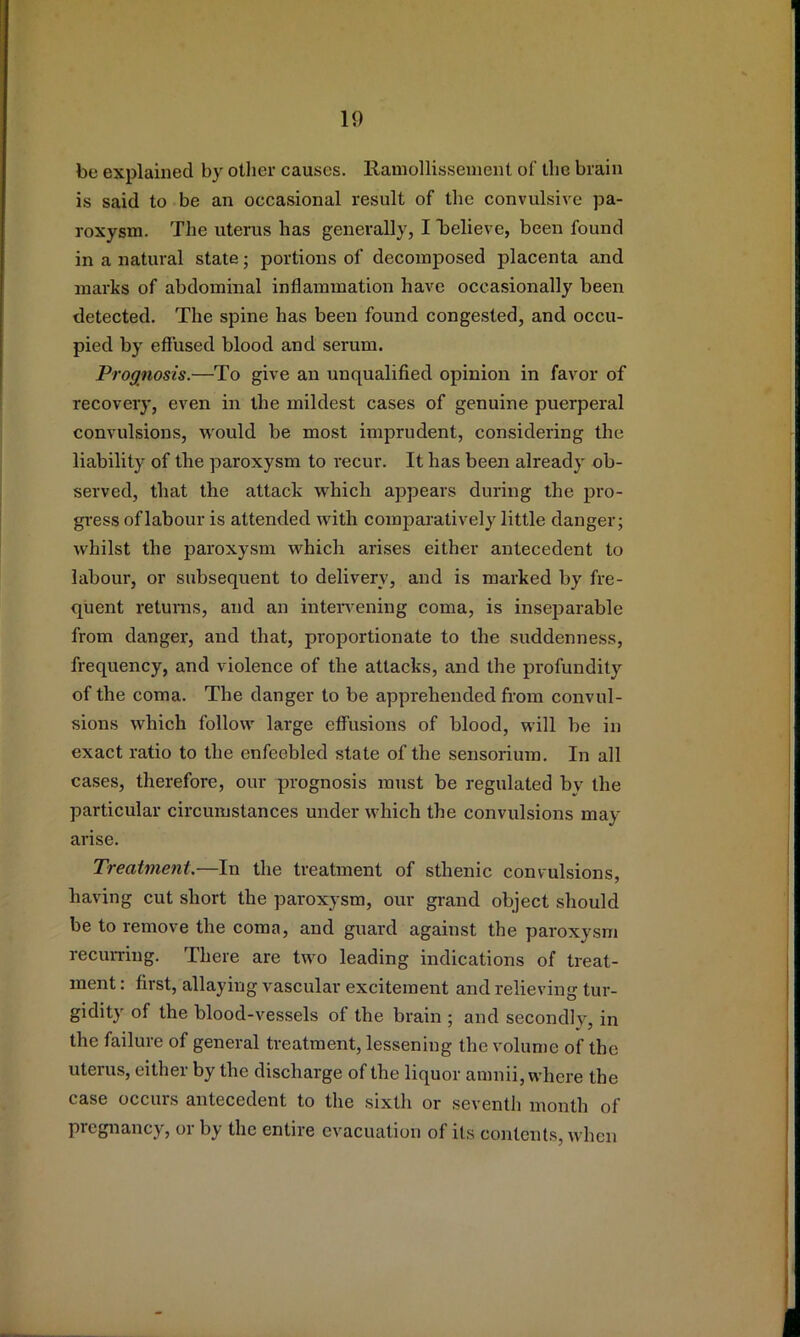 be explained by otlier causes. Ramollissement of the brain is said to be an occasional result of the convulsive pa- roxysm. The uterus has generally, I iDclieve, been found in a natural state; portions of decomposed placenta and marks of abdominal inflammation have occasionally been detected. The spine has been found congested, and occu- pied by efi'used blood and serum. Prognosis.—To give an unqualified opinion in favor of recovery, even in the mildest cases of genuine puerperal convulsions, would be most imprudent, considering the liability of the paroxysm to recur. It has been already ob- served, that the attack which appears during the pro- gr-ess of labour is attended with comparatively little danger; whilst the paroxysm which arises either antecedent to labour, or subsequent to delivery, and is marked by fre- quent returns, and an inteiwening coma, is inseparable from danger, and that, proportionate to the suddenness, frequency, and violence of the attacks, and the profundity of the coma. The danger to be apprehended from convul- sions which follow large effusions of blood, will be in exact ratio to the enfeebled state of the sensorium. In all cases, therefore, our prognosis must be regulated by the particular circumstances under which the convulsions may arise. Treatment.—In the treatment of sthenic convulsions, having cut short the paroxysm, our grand object should be to remove the coma, and guard against the paroxysm recurring. There are two leading indications of treat- ment : first, allaying vascular excitement and relieving tur- gidity of the blood-vessels of the brain ; and secondly, in the failure of general treatment, lessening the volume of the uterus, either by the discharge of the liquor amnii, where the case occurs antecedent to the sixth or seventh month of pregnancy, or by the entire evacuation of its contents, when