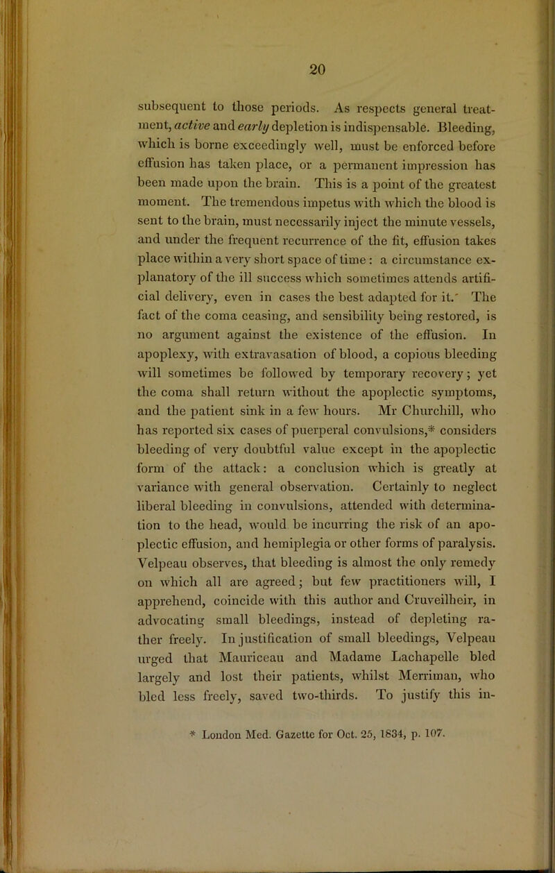 subsequent to those periods. As respects general treat- ment, active and early depletion is indispensable. Bleeding, which is borne exceedingly well, must be enforced before effusion has taken place, or a pennanent impression has been made upon the brain. This is a point of the greatest moment. The tremendous impetus with which tlie blood is sent to the brain, must necessarily inject the minute vessels, and under the frequent recurrence of the fit, effusion takes place within a very short space of lime : a circumstance ex- planatory of the ill success which sometimes attends artifi- cial delivery, even in cases the best adapted for it,' The fact of the coma ceasing, and sensibility being restored, is no argument against the existence of the effusion. In apoplexy, with extravasation of blood, a copious bleeding will sometimes be followed by temporary recovery; yet the coma shall return without the apoplectic symptoms, and the j^atient sink in a few hours, Mr Churchill, who has reported six cases of puerperal convulsions,* considers bleeding of very doubtful value except in the apoplectic form of the attack: a conclusion which is greatly at variance with general observation. Certainly to neglect liberal bleeding in convulsions, attended with determina- tion to the head, would be incurring the risk of an apo- plectic effusion, and hemiplegia or other forms of paralysis. Velpeau observes, that bleeding is almost the only remedy on which all are agreed; but few practitioners will, I apprehend, coincide with this author and Cruveilheir, in advocating small bleedings, instead of depleting ra- ther freely. In justification of small bleedings, Velpeau urged that Mauriceau and Madame Lachapelle bled largely and lost their patients, whilst Merriman, who bled less freely, saved two-thirds. To justify this in- * Loudon Med. Gazette for Oct. 25, 1634, p. 107.