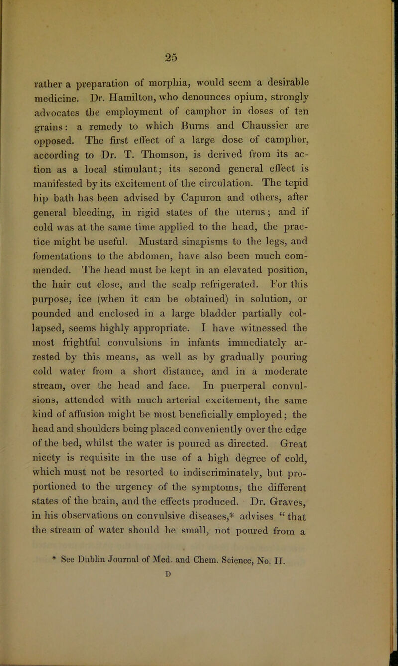 rather a preparation of morphia, would seem a desirable medicine. Dr. Hamilton, who denounces opium, strongly advocates the employment of camphor in doses of ten grains: a remedy to which Burns and Chaussier are opposed. The first effect of a large dose of camphor, according to Dr. T. Thomson, is derived from its ac- tion as a local stimulant; its second general effect is manifested by its excitement of the circulation. The tepid hip bath has been advised by Capuron and others, after general bleeding, in rigid states of the uterus; and if cold was at the same time applied to the head, the prac- tice might be useful. Mustard sinapisms to the legs, and fomentations to the abdomen, have also been much com- mended. The head must be kept in an elevated position, the hair cut close, and the scalp refrigerated. For this purpose, ice (when it can be obtained) in solution, or pounded and enclosed in a large bladder partially col- lapsed, seems highly appropriate. I have witnessed the most frightful convulsions in infants immediately ar- rested by this means, as well as by gradually pouring cold water from a short distance, and in a moderate stream, over the head and face. In puerperal convul- sions, attended with much arterial excitement, the same kind of affusion might be most beneficially employed; the head and shoulders being placed coTiveniently over the edge of the bed, whilst the water is poured as directed. Great nicety is requisite in the use of a high degi-ee of cold, which must not be resorted to indiscriminately, but pro- portioned to the urgency of the symptoms, the different states of the brain, and the effects produced. Dr. Graves, in his observations on convulsive diseases,* advises “ that the stream of water should be small, not poured from a * See Dublin Journal of Med. and Chem. Science, No. II. D