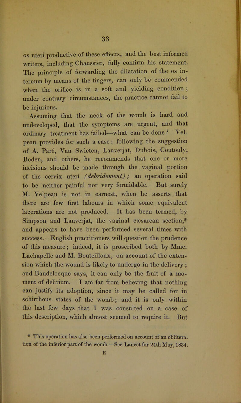 os uteri productive of these effects, and the best informed writers, including Chaussier, fully confirm his statement. The principle of forwarding the dilatation of the os in- ternum by means of the fingers, can only be commended when the orifice is in a soft and yielding condition ; under contrary circumstances, the practice cannot fail to be injurious. Assuming that the neck of the womb is hard and undeveloped, that the symptoms are urgent, and that ordinary treatment has failed—what can be done ? Vel- peau provides for such a case: following the suggestion of A. Pare, Van Swieten, Lauverjat, Dubois, Coutouly, Boden, and others, he recommends that one or more incisions should be made through the vaginal portion of the cervix uteri (debridement); an operation said to be neither painful nor very formidable. But surely M. Velpeau is not in earnest, when he asserts that there are few first labours in which some equivalent lacerations are not produced. It has been termed, by Simpson and Lauverjat, the vaginal caesarean section,* and appears to have been performed several times with success. English practitioners will question the prudence of this measure; indeed, it is proscribed both by Mme. Lachapelle and M. Bouteilloux, on account of the exten- sion which the wound is likely to undergo in the delivery ; and Baudelocque says, it can only be the fruit of a mo- ment of delirium. I am far from believing that nothing can justify its adoption, since it may be called for in schiirhous states of the womb; and it is only within the last few days that I was consulted on a case of this description, which almost seemed to require it. But * This operation has also been performed on account of an oblitera- tion of the inferior part of the womb.—See Lancet for 24th May, 1834. E