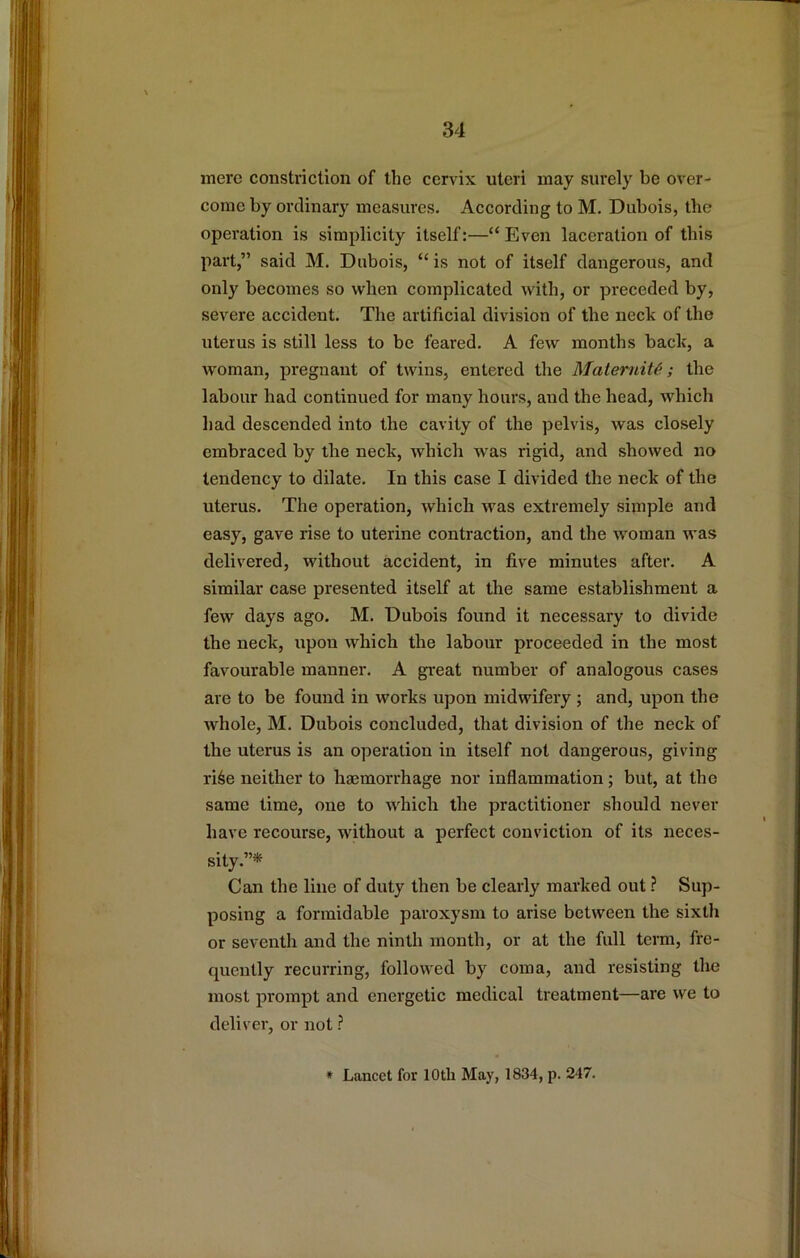 mere constriction of the cervix uteri may surely be over- come by ordinary measures. According to M. Dubois, the operation is simplicity itself:—“Even laceration of this part,” said M. Dubois, “ is not of itself dangerous, and only becomes so when complicated with, or preceded by, severe accident. The artificial division of the neck of the uterus is still less to bo feared. A few months back, a woman, pregnant of twins, entered the MaterniU; the labour had continued for many hours, and the head, which had descended into the cavity of the pelvis, was closely embraced by the neck, which was rigid, and showed no tendency to dilate. In this case I divided the neck of the uterus. The operation, which was extremely simple and easy, gave rise to uterine contraction, and the woman was delivered, without accident, in five minutes after. A similar case presented itself at the same establishment a few days ago. M. Dubois found it necessary to divide the neck, upon which the labour proceeded in the most favourable manner. A great number of analogous cases are to be found in works upon midwifery ; and, upon the whole, M. Dubois concluded, that division of the neck of the uterus is an operation in itself not dangerous, giving ri6e neither to haemorrhage nor inflammation; but, at the same time, one to which the practitioner should never have recourse, without a perfect conviction of its neces- sity.”* Can the line of duty then be clearly marked out ? Sup- posing a formidable paroxysm to arise between the sixth or seventh and the ninth month, or at the full term, fre- quently recurring, followed by coma, and resisting the most prompt and energetic medical treatment—are we to deliver, or not ? * Lancet for 10th May, 1834, p. 247.