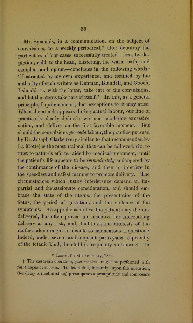 Mr. Symonds, in a communication, on the subject of convulsions, to a weekly periodical,^' after detailing the particulars of four cases successfully treated—first, by de- pletion, cold to the head, blistering, the wann bath, and camphor and opium—concludes in the following words: “ Instructed by my own experience, and fortified by the authority of such writers as Denman, Blundell, and Gooch, I should say with the latter, take care of the convulsions, and let the uterus take care of itself.” In this, as a general principle, I quite concur; but exceptions to it may arise. When the attack appears during actual labour, our line of practice is clearly defined; we must moderate excessive action, and deliver on the first favorable moment. But should the convulsions 'precede labour, the practice pursued by Dr. Joseph Clarke (very similar to that recommended by La Motte) is the most rational that can be followed, viz. to trust to nature’s efforts, aided by medical treatment, until the patient’s life appears to be immediately endangered by the continuance of the disease, and then to interfere in the speediest and safest manner to promote delivery. The circumstances which justify interference demand an im- partial and dispassionate consideration, and should em- brace the state of the utenis, the presentation of tlie foetus, the period of gestation, and the violence of the symptoms. An apprehension lest the patient may die un- delivered, has often proved an incentive for undertaking delivery at any risk, and, doubtless, the interests of the mother alone ought to decide so momentous a question; indeed, under severe and frequent paroxysms, especially of the tetanic kind, the child is frequently still-bora.t In * Lancet for 8th February, 1834. t The caesarean operation, post mortem, might be performed with faint hopes of success. To determine, instantly, upon the operation, (for delay is inadmissible,) presupposes a promptitude and composure