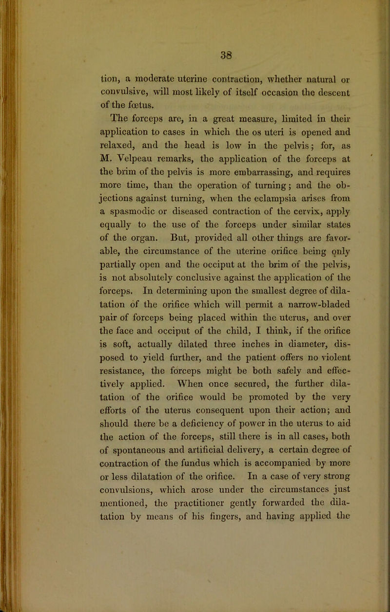 tion, a moderate uterine contraction, whether natural or convulsive, will most likely of itself occasion the descent of the foetus. The forceps are, in a great measvue, limited in then- application to cases in which the os uteri is opened and relaxed, and the head is low in the pelvis; for, as M. Velpeau remarks, the application of the forceps at the brim of the pelvis is more embaiTassing, and requires more time, than the operation of turning; and the ob- jections against turning, when the eclampsia arises from a spasmodic or diseased contraction of the cervix, apply equally to the use of the forceps under similar states of the organ. But, provided all other things are favor- able, the circumstance of the uterine orifice being only partially open and tlie occiput at the brim of the pelvis, is not absolutely conclusive against the application of the forceps. In determining upon the smallest degree of dila- tation of the orifice which will permit a narrow-bladed pair of forceps being placed within the uterus, and over the face and occiput of the child, I think, if the orifice is soft, actually dilated three inches in diameter, dis- posed to yield further, and the patient offers no violent resistance, the forceps might be both safely and effec- tively applied. When once secured, the further dila- tation of the orifice would be promoted by the very efforts of the uterus consequent upon their action; and should there be a deficiency of power in the uterus to aid the action of the forceps, still there is in all cases, both of spontaneous and artificial delivery, a certain degree of contraction of the fundus which is accompanied by more or less dilatation of the orifice. In a case of very strong convulsions, which arose under the circumstances just mentioned, the practitioner gently forwarded the dila- tation by means of his fingers, and having applied the