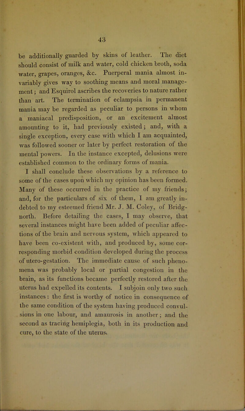 be additionally guarded by skins of leather. The diet should consist of milk and water, cold chicken broth, soda water, grapes, oranges, &c. Puerperal mania almost in- variably gives way to soothing means and moral manage- ment ; and Esquirol ascribes the recoveries to nature rather than art. The termination of eclampsia in permanent mania may be regarded as peculiar to persons in whom a maniacal predisposition, or an excitement almost amounting to it, had previously existed; and, with a single exception, every case with which I am acquainted, was followed sooner or later by perfect restoration of the mental powers. In the instance excepted, delusions were established common to the ordinary forms of mania. I shall conclude these observations by a reference to some of the cases upon which my opinion has been formed. Many of these occurred in the practice of my friends; and, for the particulars of six of them, I am greatly in- debted to my esteemed friend Mr. J. M. Coley, of Bridg- north. Before detailing the cases, I may observe, that several instances might have been added of peculiar affec- tions of the brain and nervous system, which appeared to have been co-existent with, and produced by, some cor- responding morbid condition developed during the process of utero-gestation. The immediate cause of such pheno- mena was probably local or partial congestion in the brain, as its functions became perfectly restoi’ed after the uterus had expelled its contents. I subjoin only two such instances: the first is worthy of notice in consequence of the same condition of the system having produced convul- sions in one labour, and amaurosis in another; and the second as tracing hemiplegia, both in its production and cure, to the state of the uterusi