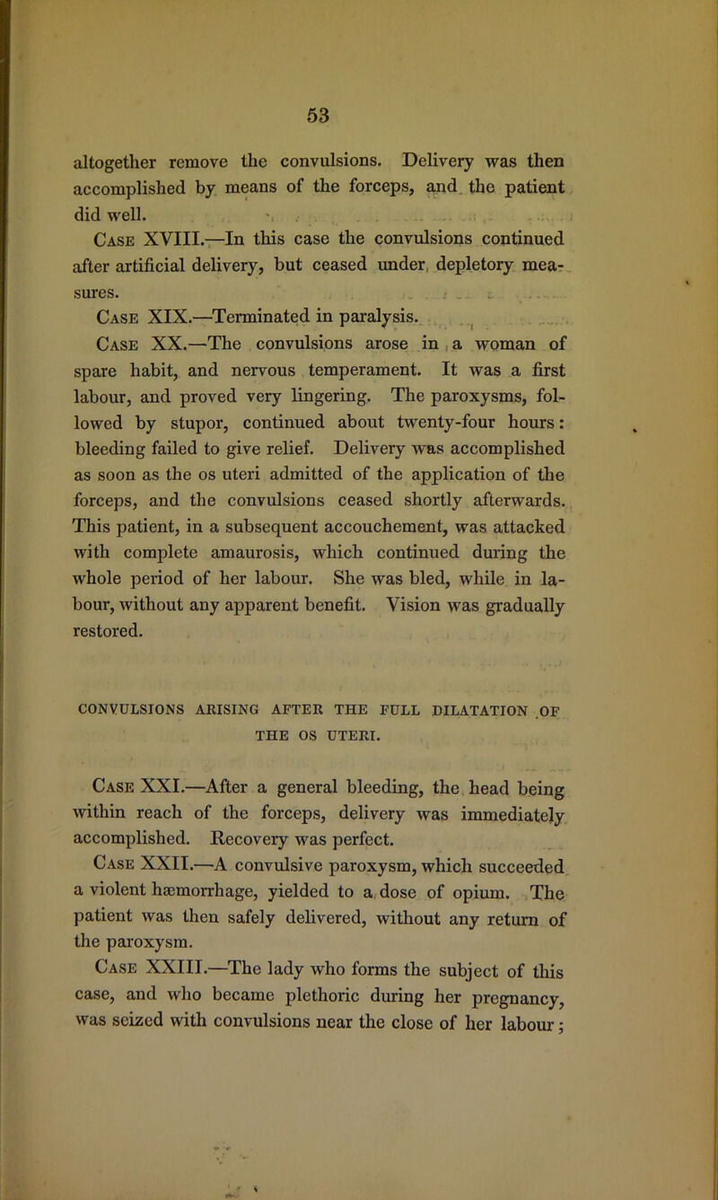 altogether remove the convulsions. Delivery was then accomplished by means of the forceps, and. the patient did well. •, Case XVIII.—In this case the convulsions continued after artificial delivery, but ceased under, depletory mea?, sures. Case XIX.—Terminated in paralysis. . Case XX.—The convulsions arose in , a woman of spare habit, and nervous temperament. It was a first labour, and proved very lingering. The paroxysms, fol- lowed by stupor, continued about twenty-four hours: bleeding failed to give relief. Delivery was accomplished as soon as the os uteri admitted of the application of the forceps, and the convulsions ceased shortly afterwards. This patient, in a subsequent accouchement, was attacked with complete amaurosis, which continued during the whole period of her labour. She was bled, while in la- bour, without any apparent benefit. Vision was gradually restored. CONVULSIONS ARISING AFTER THE FULL DILATATION .OF THE OS UTERI. Case XXI.—After a general bleeding, the head being within reach of the forceps, delivery was immediately accomplished. Recovery was perfect. Case XXII.—A convulsive paroxysm, which succeeded a violent haemorrhage, yielded to a, dose of opium. The patient was then safely delivered, without any return of the paroxysm. Case XXIII.—The lady who forms the subject of this case, and who became plethoric during her pregnancy, was seized with convulsions near the close of her labour;