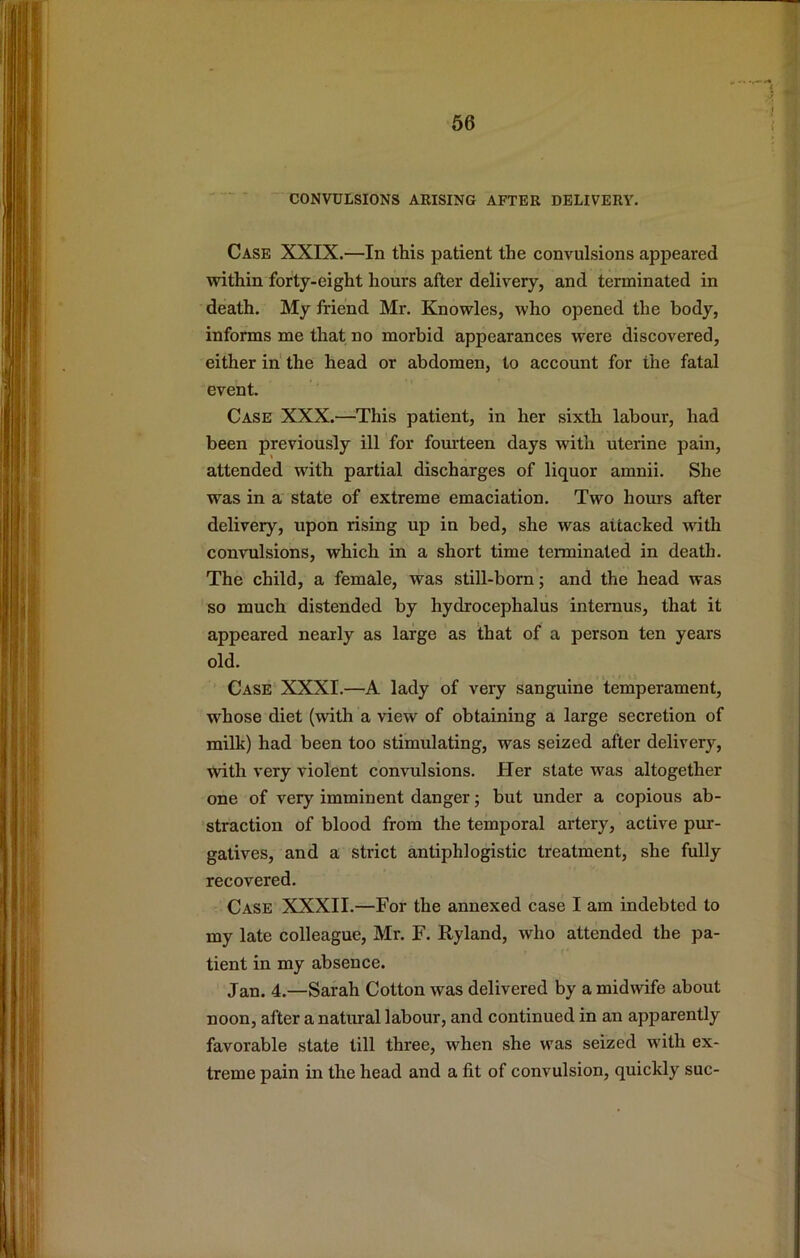■ CONVULSIONS ARISING AFTER DELIVERY. Case XXIX.—In this patient the convulsions appeared within forty-eight hours after delivery, and terminated in death. My friend Mr. Knowles, who opened the body, informs me that no morbid appearances were discovered, either in' the head or abdomen, to account for the fatal event. Case XXX.—This patient, in her sixth labour, had been previously ill for fourteen days with uterine pain, attended with partial discharges of liquor amnii. She was in a state of extreme emaciation. Two hours after delivery, upon rising up in bed, she was attacked with convulsions, which in a short time terminated in death. The child, a female, was still-born; and the head was so much distended by hydrocephalus internus, that it appeared nearly as large as that of a person ten years old. Case XXXI.—A lady of very sanguine temperament, whose diet (with a view of obtaining a large secretion of milk) had been too stimulating, was seized after delivery, with very violent convulsions. Her state was altogether one of very imminent danger; but under a copious ab- straction of blood from the temporal artery, active pur- gatives, and a strict antiphlogistic treatment, she fully recovered. Case XXXII.—For the annexed case I am indebted to my late colleague, Mr. F. Ryland, who attended the pa- tient in my absence. Jan. 4.—Sarah Cotton was delivered by a midwife about noon, after a natural labour, and continued in an apparently favorable state till three, when she was seized with ex- treme pain in the head and a fit of convulsion, quickly sue-