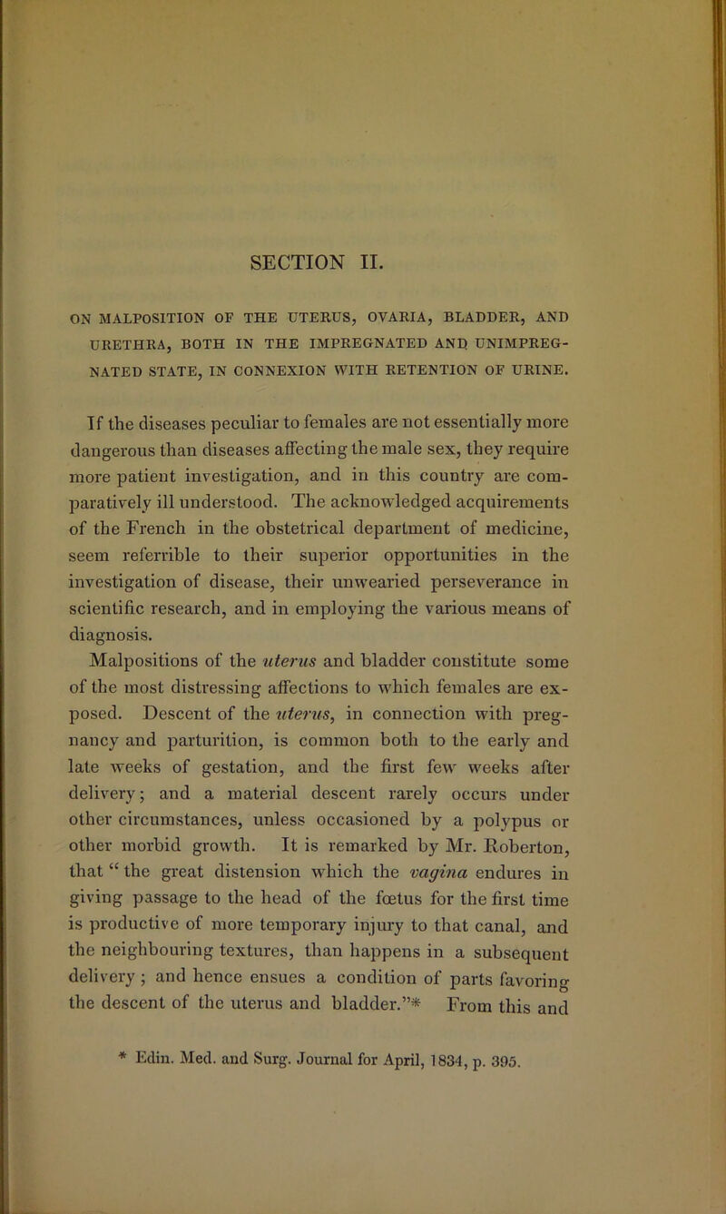 SECTION II. ON MALPOSITION OF THE UTEEUS, OVAEIA, BLADDEE, AND UEETHEA, BOTH IN THE IMPEEGNATED AND UNIMPEEG- NATED STATE, IN CONNEXION WITH EETENTION OF HEINE, If the diseases peculiar to females are not essentially more dangerous than diseases affecting the male sex, they require more patient investigation, and in this country are com- paratively ill understood. The acknowledged acquirements of the French in the obstetrical department of medicine, seem referrible to their siqierior opportunities in the investigation of disease, their unwearied perseverance in scientific research, and in employing the various means of diagnosis. Malpositions of the uterus and bladder constitute some of the most distressing affections to which females are ex- posed. Descent of the uterus, in connection with preg- nancy and jiarturition, is common both to the early and late weeks of gestation, and the first few weeks after delivery; and a material descent rarely occurs under other circumstances, unless occasioned by a polypus or other morbid growth. It is remarked by Mr. Roberton, that “ the great distension which the vagina endures in giving passage to the head of the foetus for the first time is productive of more temporary injury to that canal, and the neighbouring textures, than happens in a subsequent delivery ; and hence ensues a condition of parts favoring the descent of the uterus and bladder.”* From this and ♦ Edin. Med. and Surg. Journal for April, 1834, p. 395.