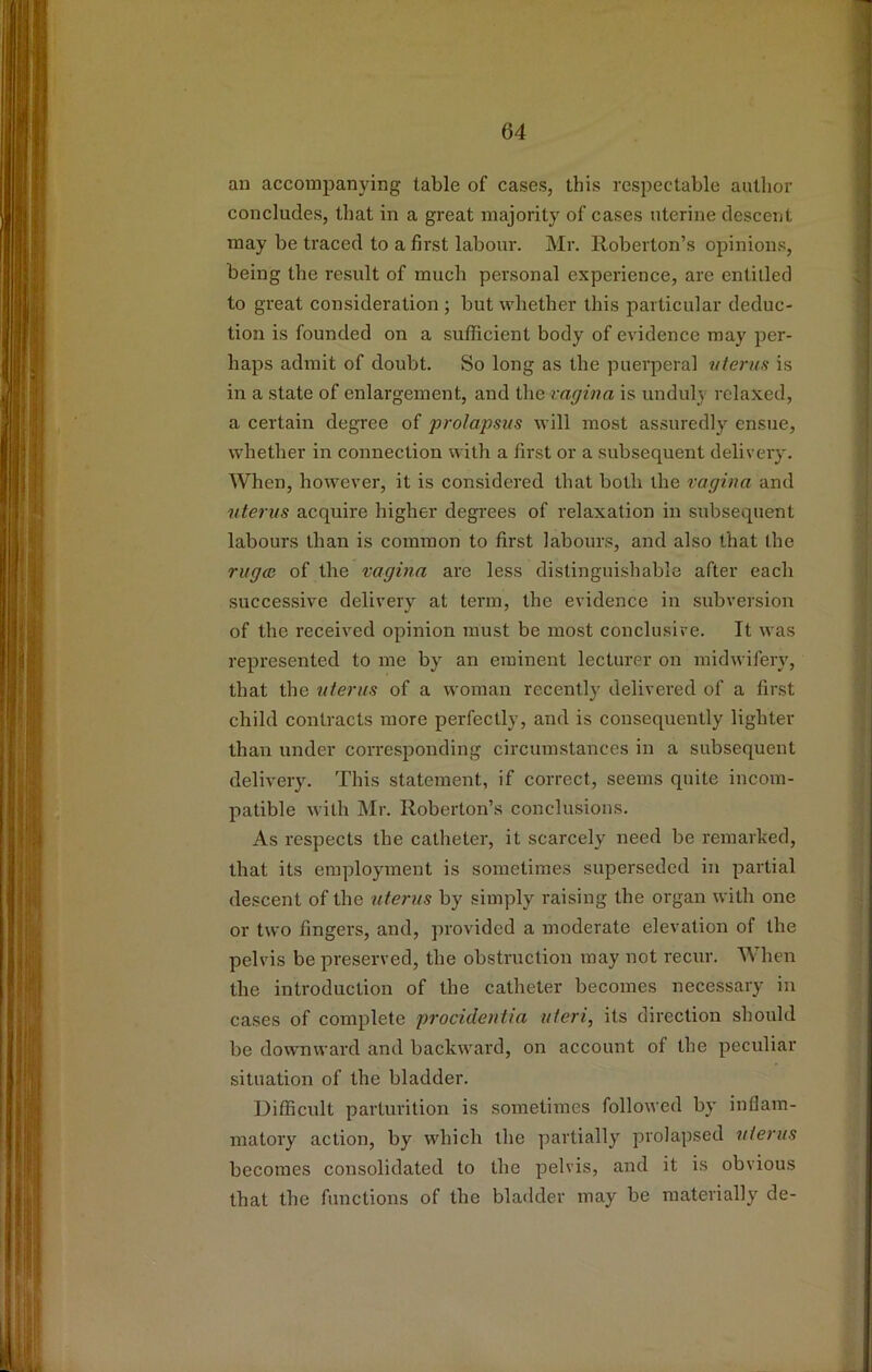 an accompanying table of cases, this respectable author concludes, that in a great majority of cases uterine descent may be traced to a first labour. Mr. Roberton’s opinions, being the re.sult of much personal experience, are entitled to great consideration ; but whether this particular deduc- tion is founded on a sufficient body of evidence may per- haps admit of doubt. So long as the puerperal vterus is in a state of enlargement, and the vagina is unduly relaxed, a certain degree of prolapsus will most assuredly ensue, whether in connection with a first or a subsequent delivery. When, however, it is considered that both the vagina and uterus acquire higher degrees of relaxation in subsequent labours than is common to first labours, and also that the rugoe of the vagina are less distinguishable after each successive delivery at term, the evidence in subversion of the received opinion must be most conclusive. It was represented to me by an eminent lecturer on midwifery, that the uterus of a woman recently delivered of a first child contracts more perfectly, and is consequently lighter than under corresponding circumstances in a subsequent delivery. This statement, if correct, seems quite incom- patible with Mr. Roberton’s conclusions. As respects the catheter, it scarcely need be remarked, that its employment is sometimes superseded in partial descent of the uteriis by simply raising the organ with one or two fingers, and, provided a moderate elevation of the pelvis be preserved, the obstruction may not recur. When the introduction of the catheter becomes necessary in cases of complete procidentia uteri, its direction should be downward and backward, on account of the peculiar situation of the bladder. Difficult parturition is sometimes followed by inflam- matory action, by which the partially prolapsed uterus becomes consolidated to the pelvis, and it is obvious that the functions of the bla<lder may be materially de-