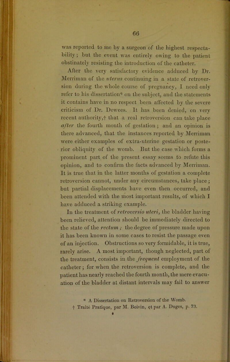 was reported to me by a surgeon of tlie highest respecta- bility ; but the event was entirely owing to the patient obstinately resisting the introduction of the catheter. After the very satisfactory evidence adduced by Dr. Merriman of the iiferns continuing in a state of retrover- sion during the whole course of pregnancy, I need only refer to his dissertation*^ on the subject, and the statements it contains have in no respect been affected by the severe criticism of Dr. Dewees. It has been denied, on very recent authority,! that a real retroversion can take place after the fourth month of gestation ; and an opinion is there advanced, that the instances reported by Merriman were either examples of extra-uterine gestation or poste- rior obliquity of the womb. But the case which forms a prominent part of the present essay seems to refute this opinion, and to confirm the facts advanced by Merriman. It is true that in the latter months of gestation a complete retroversion cannot, under any circumstances, take place ; but partial displacements have even then occurred, and been attended with the most important results, of which I have adduced a striking example. In the treatment of relroversio uteri, the bladder having been relieved, attention should be immediately directed to tbe state of the rectum ; the degree of pressure made upon it has been known in some cases to resist the passage even of an injection. Obstructions so very formidable, it is true, rarely arise. A most important, though neglected, part of the treatment, consists in the frequent employment of the catheter; for when the retroversion is complete, and the patient has nearly reached the fourth month, the mere evacu- ation of the bladder at distant inten^als may fail to answer * A Dissertation on Retroversion of the Womb.