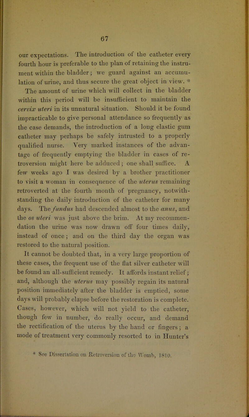 our expectations. The introduction of the catheter every fourth hour is preferable to the plan of retaining the instru- ment within the bladder; we guard against an accumu- lation of urine, and thus secure the great object in view. * The amount of urine which will collect in the bladder within this period will be insuflBcient to maintain the cervix uteri in its unnatural situation. Should it be found impracticable to give personal attendance so frequently as the case demands, the introduction of a long elastic gum catheter may perhaps be safely intrusted to a properly qualified nurse. Very marked instances of the advan- tage of frequently emptying the bladder in cases of re- troversion might here be adduced; one shall suffice. A few weeks ago I was desired by a brother practitioner to visit a woman in consequence of the uterus remaining retroverted at the fourth month of pregnancy, notwith- standing the daily introduction of the catheter for many days. The fundus had descended almost to the anus, and the os uteri was just above the brim. At my recommen- dation the urine was now drawn off four times daily, instead of once; and on the third day the organ was restored to the natural position. It cannot be doubted that, in a very large proportion of these cases, the frequent use of the flat silver catheter will be found an all-sufficient remedy. It affords instant relief; and, although the uterus may possibly regain its natural position immediately after the bladder is emptied, some days will probably elapse before the restoration is complete. Cases, however, which will not yield to the catheter, though few in number, do really occur, and demand the rectification of the uterus by the hand or fingers; a mode of treatment very commonly resorted to in Hunter’s * See Dissertation on Retroversion of the \\’omh, 1810.