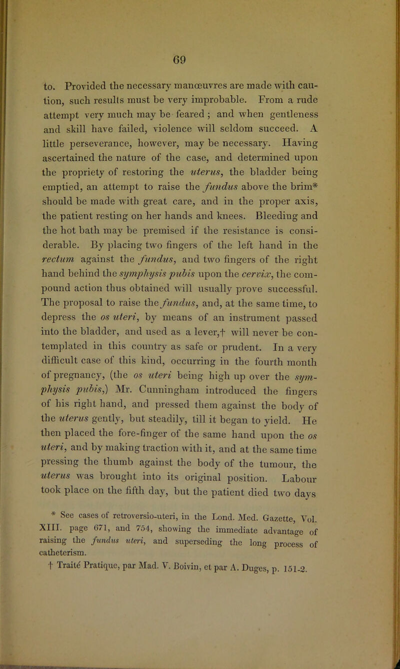 to. Provided the necessary mancEuvres are made with cau- tion, such results must be very improbable. From a rude attempt very much may be feared ; and when gentleness and skill have failed, violence will seldom succeed, A little perseverance, however, may be necessary. Having ascertained the nature of the case, and determined upon the propriety of restoring the uterus, the bladder being emptied, an attempt to raise the fundus above the brim* should be made with great care, and in the proper axis, the patient resting on her hands and knees. Bleeding and the hot bath may be premised if the resistance is consi- derable. By placing two fingers of the left hand in the rectum against the fundus, and two fingers of the right hand behind the symphysis puhis upon the cervix, the com- pound action thus obtained will usually prove successful. The proposal to raise fundus, and, at the same time, to depress the os uteri, by means of an instrument passed into the bladder, and used as a lever,f will never be con- templated in this country as safe or prudent. In a very difficult case of this kind, occurring in the fourth month of pregnancy, (the os uteri being high up over the sym- physis pubis,) Mr. Cunningham introduced the fingers of his right hand, and pressed them against the body of the iiterus gently, but steadily, till it began to yield. He then placed the fore-finger of the same hand upon the os uteri, and by making traction with it, and at the same time pressing the thumb against the body of the tumour, the uterus was brought into its original position. Labour took place on the fifth day, but the patient died two days * See cases of retroversio-uteri, in the Lond. Med. Gazette, Vol. XIII. page G71, and 754, showing the immediate advantage of raising the fundus uteri, and superseding the long process of catheterism.