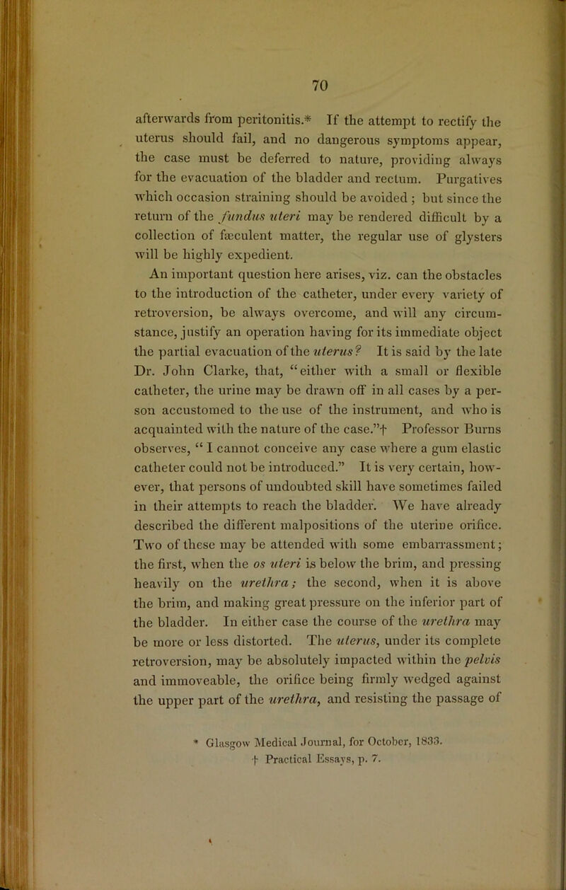 afterwards from peritonitis* If the attempt to rectify tlie uterus should fail, and no dangerous symptoms appear, the case must be deferred to nature, providing always for the evacuation of the bladder and rectum. Purgatives which occasion straining should be avoided ; but since the return of the fundus uteri may be rendered difficult by a collection of faeculent matter, the regular use of glysters will be highly expedient. An important question here arises, viz. can the obstacles to the introduction of the catheter, under every variety of retroversion, be always overcome, and will any circum- stance, justify an operation having for its immediate object the partial evacuation of the uterus? It is said by the late Dr. John Clarke, that, ‘‘either with a small or flexible catheter, the urine may be drawn off in all cases by a per- son accustomed to the use of the instrument, and who is acquainted with the nature of the case.”f Professor Burns observes, “ I cannot conceive any case where a gum elastic catheter could not be introduced.” It is very certain, how- ever, that persons of undoubted skill have sometimes failed in their attempts to reach the bladder. We have already described the different malpositions of the uterine orifice. Two of these may be attended with some embarrassment; the first, when the os uteri is below the brim, and pressing heavily on the urethra; the second, when it is above the brim, and making great pressure on the inferior part of the bladder. In either case the course of the urethra may be more or less distorted. The uterus, under its complete retroversion, may be absolutely impacted within the pelvis and immoveable, the orifice being firmly wedged against the upper part of the urethra, and resisting the passage of * Glasgow Medical Journal, for October, 1833. t Practical Essays, p. 7.