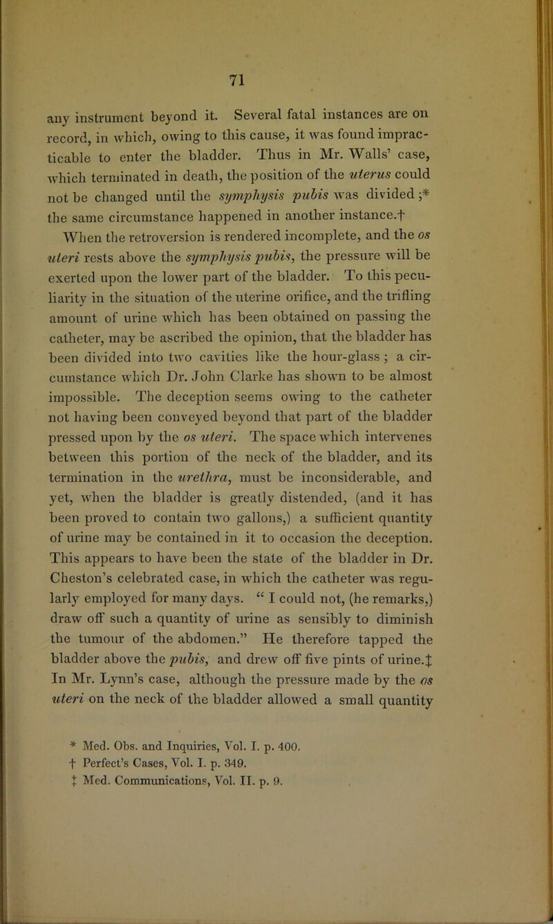 tiuy instrument beyond it. SeverJil f3.ta,l instances aie on record, in which, owing to this cause, it was found imprac- ticable to enter the bladder. Thus in Mr. Walls’ case, which terminated in death, the position of the uterus could not be changed until the symphysis pubis was divided the same circumstance happened in another instance.f When the retroversion is rendered incomplete, and the os uteri rests above the symphysis pubis, the pressure will be exerted upon the lower part of the bladder. To this pecu- liarity in the situation of the uterine orifice, and the trifling amount of urine which has been obtained on passing the catheter, may be ascribed the opinion, that the bladder has been divided into two cavities like the hour-glass ; a cir- cumstance which Dr. John Clarke has shown to be almost impossible. The deception seems owing to the catheter not having been conveyed beyond that part of the bladder pressed upon by the os uteri. The space which intervenes between this portion of the neck of the bladder, and its termination in the urethra, must be inconsiderable, and yet, when the bladder is greatly distended, (and it has been proved to contain two gallons,) a sufficient quantity of urine may be contained in it to occasion the deception. This appears to have been the state of the bladder in Dr, Cheston’s celebrated case, in which the catheter was regu- larly employed for many days. “ I could not, (he remarks,) draw off such a quantity of urine as sensibly to diminish the tumour of the abdomen.” He therefore tapped the bladder above the pubis, and drew off five pints of urine.J In Mr. Lynn’s case, although the pressure made by the os uteri on the neck of the bladder allowed a small quantity * Med. Obs. and Inquiries, Vol. I. p. 400. t Perfect’s Cases, Vol. I. p. 349. X Med. Communications, Vol. II. p. 9.