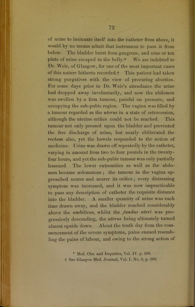 of urine to insinuate itself into the catheter from above, it would by no means admit that instrument to pass it from below. The bladder burst from gangrene, and nine or ten pints of urine escaped in the belly.* We are indebted to Dr. Weir, of Glasgow, for one of the most important cases of this nature hitherto recorded.f This patient had taken strong purgatives with the view of procuring abortion. For some days prior to Dr. Weir’s attendance the urine had dropped away involuntarily, and now the abdomen was swollen by a firm tumour, painful on pressure, and occupying the sub-pubic region. The vagina was filled by a tumour regarded as the uterus in a state of retroversion, although the uterine orifice could not be reached. This tumour not only pressed upon the bladder and prevented the free discharge of urine, but nearly obliterated the rectum also, yet the bowels responded to the action of medicine. Urine was drawn off repeatedly by the catheter, varying in amount from two to four pounds in the twenty- four hours, and yet the sub-pubic tumour was only partially lessened The lower extremities as well as the abdo- men became oedematous ; the tumour in the vagina ap- proached nearer and nearer its orifice j every distressing symptom was increased, and it was now impracticable to pass any description of catheter the requisite distance into the bladder. A smaller quantity of urine was each time drawn away, and the bladder reached considerably above the umbilicus, whilst the fundus uteri was pro- gressively descending, the uterus being ultimately turned almost upside down. About the tenth day from the com- mencement of the severe symptoms, pains ensued resemb- ling the pains of labour, and owing to the strong action of * Med. Obs. and Inquiries, Vol. IV. p. 398. f See Glasgow Med. Journal, Vol. I. No. 3, p. 262.