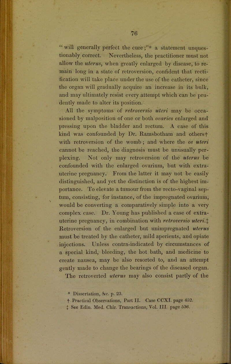 “ will generally perfect the cure a statement unques- tionably_ correct. Nevertheless, the practitioner must not allow the uterus, when greatly enlarged by disease, to re- main long in a state of retroversion, confident that recti- fication will take place under the use of the catheter, since the organ will gradually acquire an increase in its bulk, and may ultimately resist every attempt which can be pru- dently made to alter its position. All the symptoms of retroversio uteri may be occa- sioned by malposition of one or both ovaries enlarged and pressing upon the bladder and rectum. A case of this kind was confounded by Dr. Ramsbotham and othersf with retroversion of the womb; and where the os uteri cannot be reached, the diagnosis must be unusually per- plexing. Not only may retroversion of the uterus be confounded with the enlarged ovarium, but with extra- uterine pregnancy. From the latter it may not be easily distinguished, and yet the distinction is of the highest im- portance. To elevate a tumour from the recto-vaginal sep- tum, consisting, for instance, of the impregnated ovarium, would be converting a comparatively simple into a very complex case. Dr. Young has published a case of extra- uterine pregnancy, in combination with retroversio uteri.X Retroversion of the enlarged but unimpregnated uterus must be treated by the catheter, mild aperients, and opiate injections. Unless contra-indicated by circumstances of a special kind, bleeding, the hot bath, and medicine to create nausea, may be also resorted to, and an attempt gently made to change the bearings of the diseased organ. The retroverted uterus may also consist partly of the * Dissertation, &c. p. 23. f Practical Observations, Part II. Case CCXI. page 452. J See Edin. Med. Chir. Transactions, Vol. III. page 536.