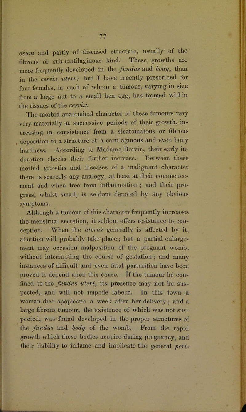 ovum and partly of diseased structure, usually of the fibrous or sub-cartilaginous kind. These growths are more frequently developed in the fundus and body, than in the cervix uteri; but I have recently prescribed for four females, in each of whom a tumour, varying in size from a large nut to a small hen egg, has formed within the tissues of the cervix. The morbid anatomical character of these tumours vary very materially at successive periods of their gi-owth, in- creasing in consistence from a steatomatous or fibrous , deposition to a structure of a cartilaginous and even bony hardness. According to Madame Boivin, their early in- duration checks their further increase. Between these morbid growths and diseases of a malignant character there is scarcely any analogy, at least at their commence- ment and when free from inflammation; and their pro- gress, whilst small, is seldom denoted by any obvious symptoms. Although a tumour of this character frequently increases the menstrual secretion, it seldom offers resistance to con- ception. When the uterus generally is affected by it, abortion will probably take place; but a partial enlarge- ment may occasion malposition of the pregnant womb, without interrupting the course of gestation; and many instances of difficult and even fatal parturition have been proved to depend upon this cause. If the tumour be con- fined to the fundus uteri, its presence may not be sus- pected, and will not impede labour. In this town a woman died apoplectic a week after her delivery; and a large fibrous tumour, the existence of which was not sus- pected, was found developed in the proper structures of the fundus and body of the womb. From the rapid growth which these bodies acquire during pregnancy, and their liability to inflame and implicate the general yeri-