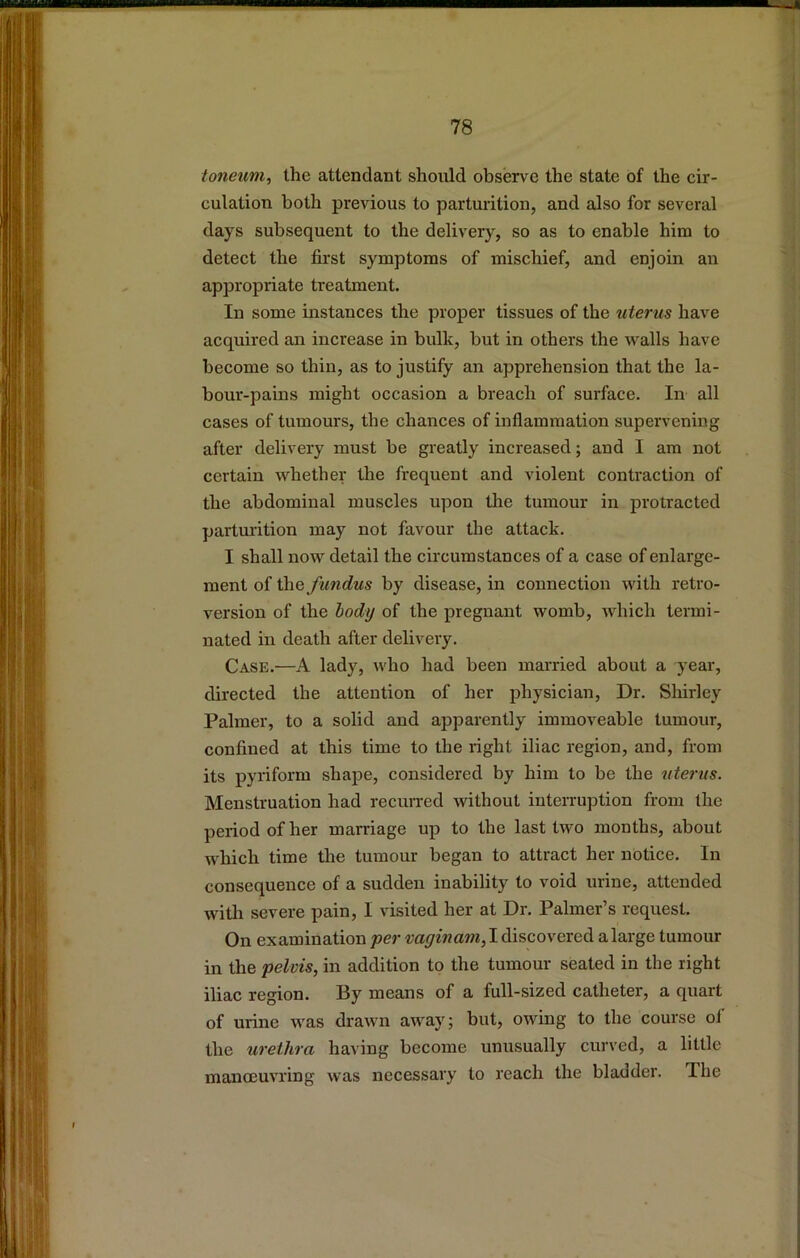 loneum, the attendant should observe the state of the cir- culation both previous to parturition, and also for several days subsequent to the delivery, so as to enable him to detect the first symptoms of mischief, and enjoin an appropriate treatment. In some instances the proper tissues of the uterus have acquired an increase in bulk, but in others the walls have become so thin, as to justify an apprehension that the la- bour-pains might occasion a breach of surface. In all cases of tumours, the chances of inflammation supervening after delivery must be greatly increased; and I am not certain whether the frequent and violent contraction of the abdominal muscles upon the tumour in protracted parturition may not favour the attack. I shall now detail the circumstances of a case of enlarge- ment of the fundus by disease, in connection with retro- version of the body of the pregnant womb, which termi- nated in death after delivery. Case.—A lady, who had been married about a year, directed the attention of her physician. Dr. Shirley Palmer, to a solid and apparently immoveable tumour, confined at this time to the right iliac region, and, from its pyriform shape, considered by him to be the uterus. Menstruation had reciuTed without interruption from the period of her marriage up to the last two months, about which time the tumour began to attract her notice. In consequence of a sudden inability to void urine, attended with severe pain, I visited her at Dr. Palmer’s request. On examination per vaginam, I discovered alarge tumour in the pelvis, in addition to the tumour seated in the right iliac region. By means of a full-sized catheter, a quart of urine was drawn away; but, owing to the course of the urethra having become unusually curved, a little manoeuvring was necessary to reach the blauder. The