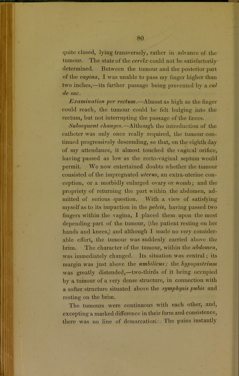 quite closed, lying transversely, rather in advance of the tumour. The state of the cervix could not be satisfactorily determined. Between the tumour and the posterior part of the vagina^ I was unable to pass my finger higher than two inches,^—its farther passage being prevented by a cul de sac. Examination per rectum.—Almost as high as the finger could reach, the tumour could be felt bulging into the rectum, but not interrupting the passage of the faeces. Subsequent changes.—Although the introduction of the catheter was only once really required, the tumour con- tinued progressively descending, so that, on the eighth day of my attendance, it almost touched the vaginal orifice, having passed as low as the recto-vaginal septum would permit. We now entertained doubts whether the tumour consisted of the impregnated uterus, an extra-uterine con- ception, or a morbidly enlarged ovary or womb; and the propriety of returning the part within the abdomen, ad- mitted of serious question. With a view of satisfying myself as to its impaction in the pelvis, having passed two fingers within the vagina, I placed them upon the most depending part of the tumour, (the patient resting on her hands and knees,) and although I made* no very consider- able effort, the tumour was suddenly carried above the brim. The character of the tumour, within the abdomen, was immediately changed. Its situation was central; its margin was just above the umbilicus; ihe hypogasirium was greatly distended,—two-thirds of it being occupied by a tumour of a very dense structure, in connection with a softer structure situated above the symphysis pubis and resting on the brim. The tumours were continuous with each other, and, excepting a marked difference in their form and consistence, there was no line of demarcation'.;.. The pains instantly