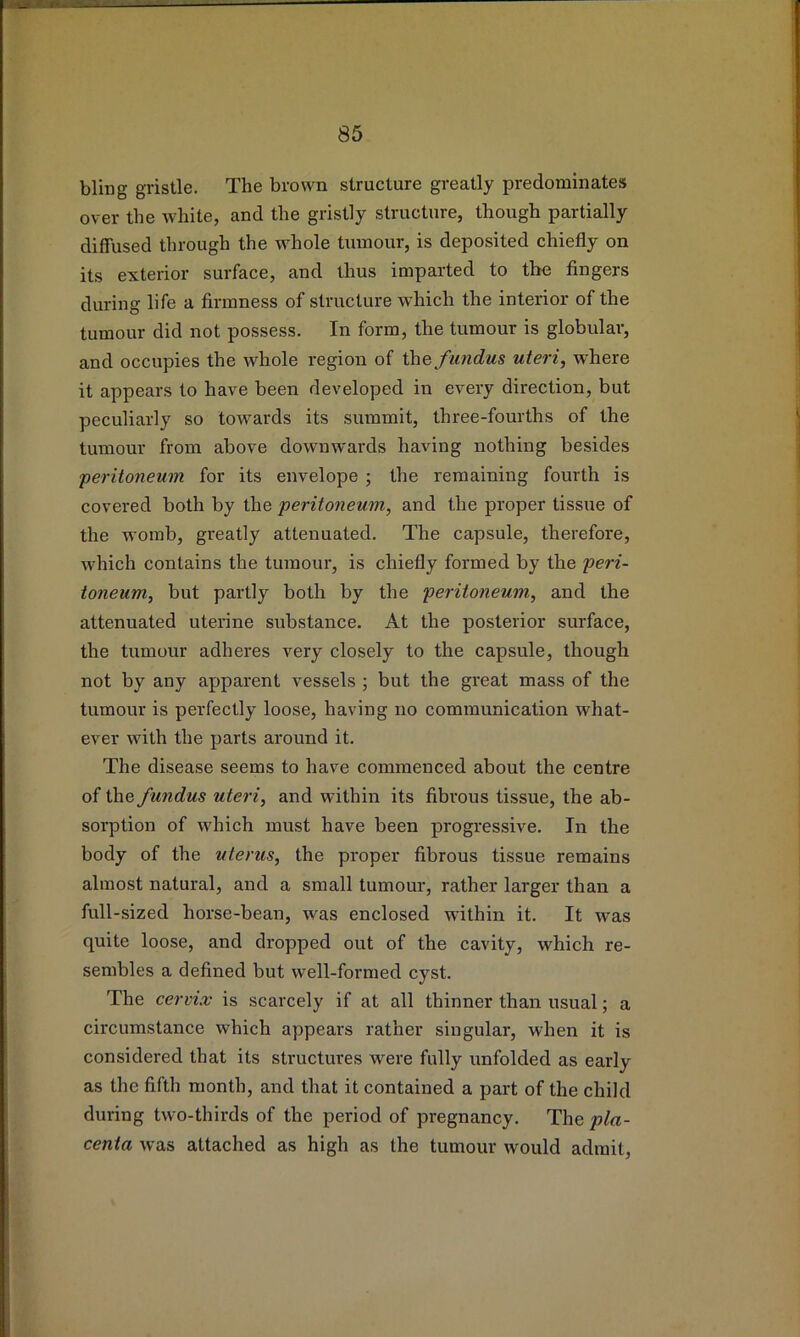 bling gristle. The brown structure greatly predominates over the white, and the gristly structure, though partially diffused through the whole tumour, is deposited chiefly on its exterior surface, and thus imparted to tbe fingers during life a firmness of structure which the interior of the tumour did not possess. In form, the tumour is globular, and occupies the whole region of the f undus uteri, where it appears to have been developed in every direction, but peculiarly so towards its summit, three-fourths of the tumour from above downwards having nothing besides peritoneum for its envelope ; the remaining fourth is covered both by the peritoneum, and the proper tissue of the womb, greatly attenuated. The capsule, therefore, which contains the tumour, is chiefly formed by the peri- toneum, but partly both by the peritoneum, and the attenuated uterine sxibstance. At the posterior surface, the tumour adheres very closely to the capsule, though not by any apparent vessels ; but the great mass of the tumour is perfectly loose, having no communication what- ever with the parts around it. The disease seems to have commenced about the centre of i\\Q fundus uteri, and within its fibrous tissue, the ab- sorption of which must have been progressive. In the body of the uterus, the proper fibrous tissue remains almost natural, and a small tumour, rather larger than a full-sized horse-bean, was enclosed within it. It was quite loose, and dropped out of the cavity, which re- sembles a defined but well-formed cyst. The cervix is scarcely if at all thinner than usual; a circumstance which appears rather singular, when it is considered that its structures were fully unfolded as early as the fifth month, and that it contained a part of the child during two-thirds of the period of pregnancy. The pla- centa was attached as high as the tumour would admit,