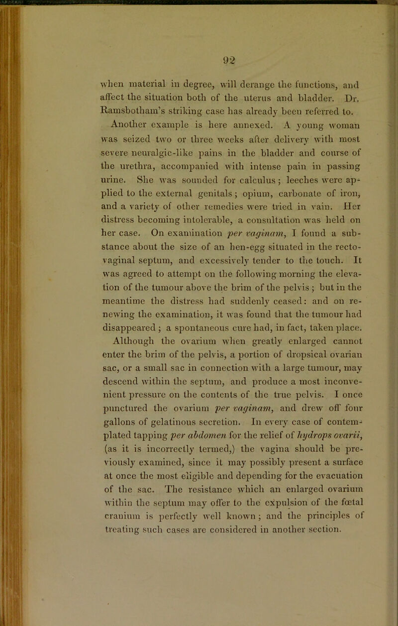 when material in degree, will derange the functions, and affect the situation both of the uterus and bladder. Dr. Ramsbotham’s striking case has already been referred to. Another example is here annexed. A young woman was seized two or three weeks after delivery with most severe neuralgic-like pains in the bladder and course of the urethra, accompanied with intense pain in passing urine. She was sounded for calculus; leeches were ap- plied to the external genitals; opium, carbonate of iron, and a variety of other remedies were tried in vain. Her distress becoming intolerable, a consultation was held on her case. On examination per vaginam, I found a sub- stance about the size of an hen-egg situated in the recto- vaginal septum, and excessively tender to the touch. It was agreed to attempt on the following morning the eleva- tion of the tumour above the brim of the pelvis ; but in the meantime the distress had suddenly ceased: and on re- newing the examination, it was found that the tumour had disappeared ; a spontaneous cure had, in fact, taken place. Although the ovarium when greatly enlarged cannot enter the brim of the pelvis, a portion of dropsical ovarian sac, or a small sac in connection with a large tumour, may descend within the septum, and produce a most inconve- nient pressure on the contents of the true pelvis. I once punctured the ovarium per vaginam, and drew off four gallons of gelatinous secretion. In every case of contcm-* plated tapping per abdomen for the relief of hydrops ovarii, (as it is incorrectly termed,) the vagina should be pre- viously examined, since it may possibly present a surface at once the most eligible and depending for the evacuation of the sac. The resistance which an enlarged ovarium within the septum may offer to the expulsion of the foetal cranium is perfectly well known ; and the principles of treating such cases are considered in another section.