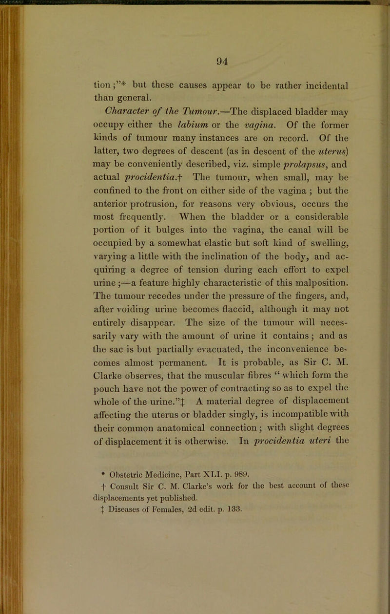 tiou but these causes appear to be rather incidental than general. Character of the Tumour.—The displaced bladder may occupy either the labium or the vagina. Of the former kinds of tumour many instances are on record. Of the latter, two degrees of descent (as in descent of the uterus) may be conveniently described, viz. simple prolapsus, and actual procidentia.\ The tumour, when small, may be confined to the front on either side of the vagina ; but the anterior protrusion, for reasons very obvious, occurs the most frequently. When the bladder or a considerable portion of it bulges into the vagina, the canal will be occupied by a somewhat elastic but soft kind of swelling, varying a little with the inclination of the body, and ac- quiring a degree of tension during each effort to expel urine;—a feature highly characteristic of this malposition. The tumour recedes under the pressure of the fingers, and, after voiding urine becomes flaccid, although it may not entirely disappear. The size of the tumour will neces- sarily vary with the amount of urine it contains; and as the sac is but partially evacuated, the inconvenience be- comes almost permanent. It is probable, as Sir C. M. Clarke observes, that the muscular fibres “ which form the pouch have not the power of contracting so as to ex]iel the whole of the urine.A material degree of displacement affecting the uterus or bladder singly, is incompatible with their common anatomical connection ; with slight degrees of displacement it is otherwise. In procidentia uteri the * Obstetric Medicine, Part XLI. p. 989. i- Consult Sir C. M. Clarke’s work for the best account of these displacements yet published. X Diseases of Females, 2d edit. p. 133.