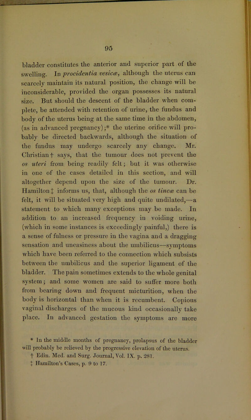 bladder constitutes the anterior and superior part of the swelling. In 'procidentia 'vesicee, although the uterus can scarcely maintain its natural position, the change will be inconsiderable, provided the organ possesses its natural size. But should the descent of the bladder when com- plete, be attended with retention of urine, the fundus and body of the uterus being at the same time in the abdomen, (as in advanced pregnancy);* the uterine orifice will pro- bably be directed backwards, although the situation of the fundus may undergo scarcely any change. Mr. Christian t says, that the tumour does not prevent the os uteri from being readily felt; but it was otherwise in one of the cases detailed in this section, and will altogether depend upon the size of the tumour. Dr. Hamilton % informs us, that, although the os imcee can be felt, it will be situated very high and quite undilated,—^a statement to which many exceptions may be made. In addition to an increased frequency in voiding urine, (which in some instances is exceedingly painful,) there is a sense of fulness or pressure in the vagina and a dragging sensation and uneasiness about the umbilicus—symptoms which have been referred to the connection which subsists between the umbilicus and the sujDerior ligament of the bladder. The pain sometimes extends to the whole genital system; and some women are said to suffer more both from bearing down and frequent micturition, when the body is horizontal than when it is recumbent. Copious vaginal discharges of the mucous kind occasionally take place. In advanced gestation the symptoms are more * In the middle months of pregnancy, prolapsus of the bladder will probably be relieved by the progressive elevation of the uterus, t Edin. Med. and Surg. Journal, Vol. IX. p. 281. X Hamilton’s Cases, p. 9 to 17.