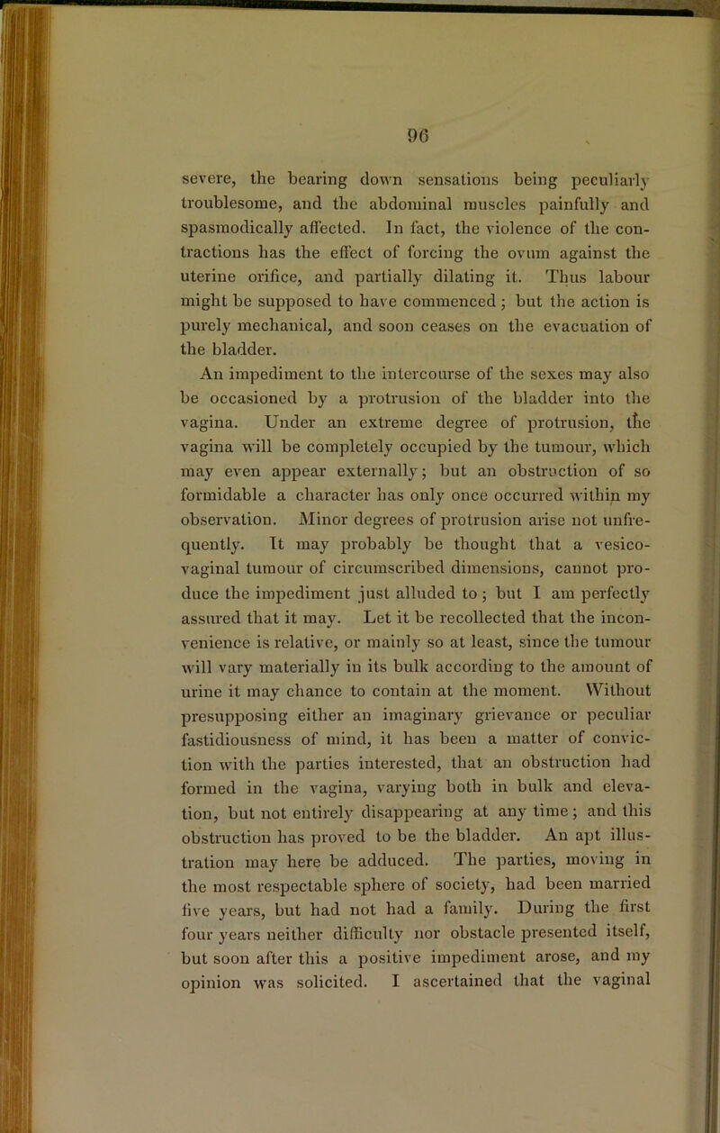 severe, the bearing down sensations being peculiarly troublesome, and the abdominal muscles painfully and spasmodically aflected. In fact, the violence of the con- tractions has the effect of forcing the ovum against the uterine orifice, and partially dilating it. Tints labour might be supposed to have commenced ; but the action is purely mechanical, and soon ceases on the evacuation of the bladder. An impediment to the intercourse of the sexes may also be occasioned by a protrusion of the bladder into the vagina. Under an extreme degree of protrusion, tlie vagina will be completely occupied by the tumour, which may even appear externally; but an obstruction of so formidable a character has only once occurred within my observation. Minor degrees of protrusion arise not unfre- quently. It may probably be thought that a vesico- vaginal tumour of circumscribed dimensions, cannot pro- duce the impediment just alluded to ; but I am perfectly assured that it may. Let it be recollected that the incon- venience is relative, or mainly so at least, since the tumour will vary materially in its bulk according to the amount of urine it may chance to contain at the moment. Without presupposing either an imaginary grievance or peculiar fastidiousness of mind, it has been a matter of convic- tion with the parties interested, that an obstruction had formed in the vagina, varying both in bulk and eleva- tion, but not entirely disappearing at any time ; and this obstruction has proved to be the bladder. An apt illus- tration may here be adduced. The parties, moving in the most respectable sphere of society, had been married five years, but had not had a family. During the first four years neither difficulty nor obstacle presented itself, but soon after this a positive impediment arose, and my opinion was solicited. I ascertained that the vaginal