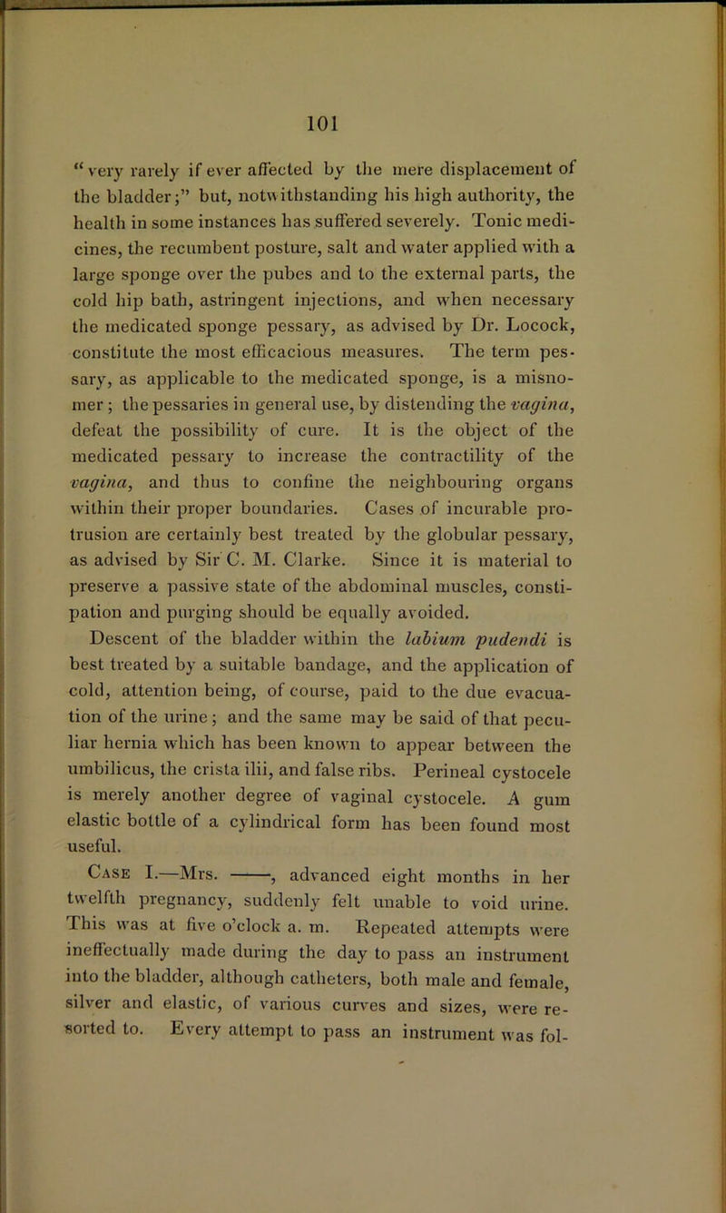 “ very rarely if ever aflected by the mere displacement of the bladder;” but, uotwithstanding his high authority, the health iu some instances has suffered severely. Tonic medi- cines, the recumbent posture, salt and water applied with a large sponge over the pubes and to the external parts, the cold hip bath, astringent injections, and when necessaiy the medicated sponge pessary, as advised by Dr. Locock, constitute the most efficacious measures. The term pes- sary, as applicable to the medicated sponge, is a misno- mer ; the pessaries in general use, by distending the vagina, defeat the possibility of cure. It is the object of the medicated pessary to increase the contractility of the vagina, and thus to confine the neighbouring organs within their proper boundaries. Cases of incurable pro- trusion are certainly best ti’eated by the globular pessary, as advised by Sir C. M. Clarke. Since it is material to preserve a passive state of the abdominal muscles, consti- pation and purging should be equally avoided. Descent of the bladder within the labium pudendi is best treated by a suitable bandage, and the application of cold, attention being, of course, paid to the due evacua- tion of the urine ; and the same may be said of that pecu- liar hernia which has been known to appear between the umbilicus, the crista ilii, and false ribs. Perineal cystocele is merely another degree of vaginal cystocele. A gum elastic bottle of a cylindrical form has been found most useful. Case I. Mrs. , advanced eight months in her twelfth pregnancy, suddenly felt unable to void urine. This was at five o’clock a. m. Repeated attempts were ineffectually made during the day to pass an instrument into the bladder, although catheters, both male and female, silver and elastic, of various curves and sizes, were re- sorted to. Every attempt to pass an instrument was fol-