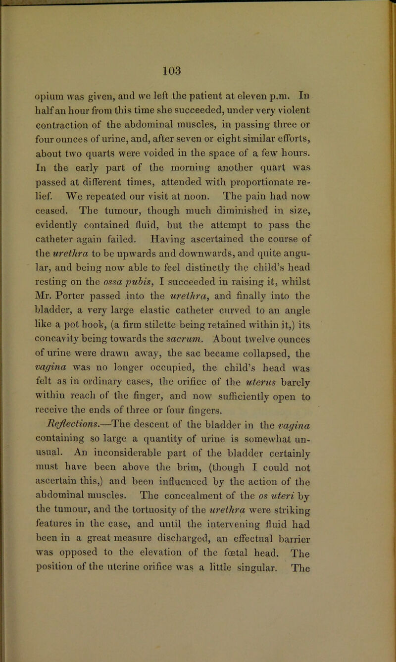 opium was given, and we left the patient at eleven p.m. In half an hour from this time she succeeded, under very violent contraction of the abdominal muscles, in passing three or four ounces of urine, and, after seven or eight similar elforts, about two quarts were voided in the space of a few hours. In the early part of the morning another quart was passed at different times, attended with proportionate re- lief. We repeated our visit at noon. The pain had now ceased. The tumour, though much diminished in si^e, evidently contained fluid, but the attempt to pass the catheter again failed. Having ascertained the course of the urethra to be upwards and downwards, and quite angu- lar, and being now able to feel distinctly the child’s head resting on the ossa 'puhis, I succeeded in raising it, whilst Mr. Porter passed into the urethra, and finally into the bladder, a very large elastic catheter curved to an angle like a pot hook, (a firm stilette being retained within it,) its concavity being towards the sacrum. About twelve ounces of urine were drawn away, the sac became collapsed, the vagina was no longer occupied, the child’s head was felt as in ordinary cases, the orifice of the uterus barely within reach of the finger, and now sufficiently open to receive the ends of three or four fingers. Rejlections.—The descent of the bladder in the vagina containing so large a quantity of urine is somewhat un- usual. An inconsiderable part of the bladder certainly must have been above the brim, (though I could not ascertain this,) and been influenced by the action of the abdominal muscles. The concealment of the os uteri by the tumour, and the tortuosity of the urethra were striking features in the case, and until the intervening fluid had been in a great measure discharged, an effectual barrier was opposed to the elevation of the foetal head. The position of the uterine orifice was a little singular. The