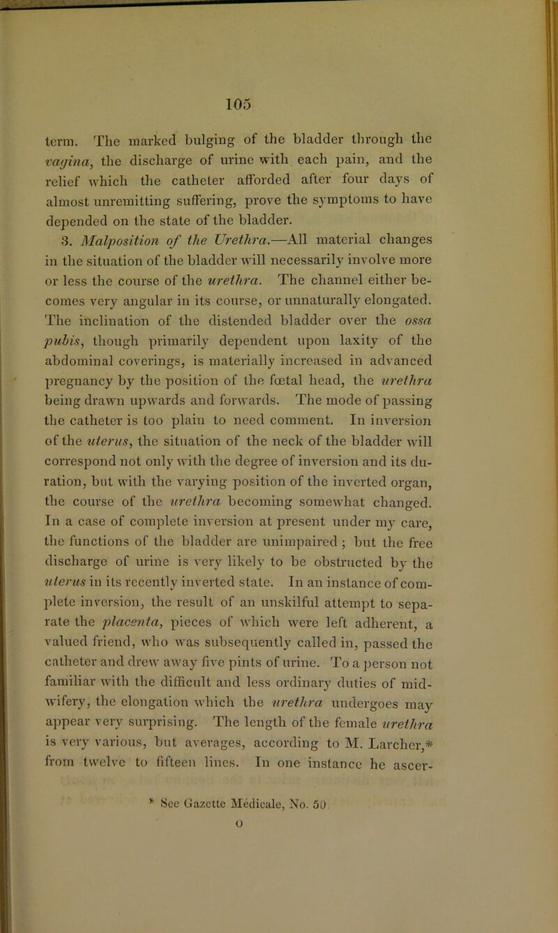 term. Tlie marked bulging of the bladder through the vagina, the discharge of urine with each pain, and the relief which the catheter afforded after four days of almost unremitting suffering, prove the symptoms to have depended on the state of the bladder. 3, Malposition of the Urethra.—All material changes in the situation of the bladder will necessarily involve more or less the course of the urethra. The channel either be- comes very angular in its course, or unnaturally elongated. The inclination of the distended bladder over the ossa pubis, though primarily dependent upon laxity of the abdominal coverings, is materially increased in advanced pregnancy by the position of the foetal head, the urethra being drawn upwards and forwards. The mode of passing the catheter is too plain to need comment. In inversion of the titerus, the situation of the neck of the bladder will correspond not only with the degree of inversion and its du- ration, but with the varying position of the inverted organ, the course of the urethra becoming somewhat changed. In a case of complete inversion at present under my care, the functions of the bladder are unimpaired; but the free discharge of urine is very likely to be obstructed by the titerus in its recently inverted state. In an instance of com- plete inversion, the result of an unskilful attempt to sepa- rate the placenta, pieces of which were left adherent, a valued friend, who was subsequently called in, passed the catheter and drew away five pints of urine. To a person not familiar with the difficult and less ordinary duties of mid- wifery, the elongation which the urethra undergoes may a])pear very surprising. The length of the female urethra is very various, but averages, according to M. Larcher,* from twelve to fifteen lines. In one instance he ascer- See Gazette Medicate, No. 50. o