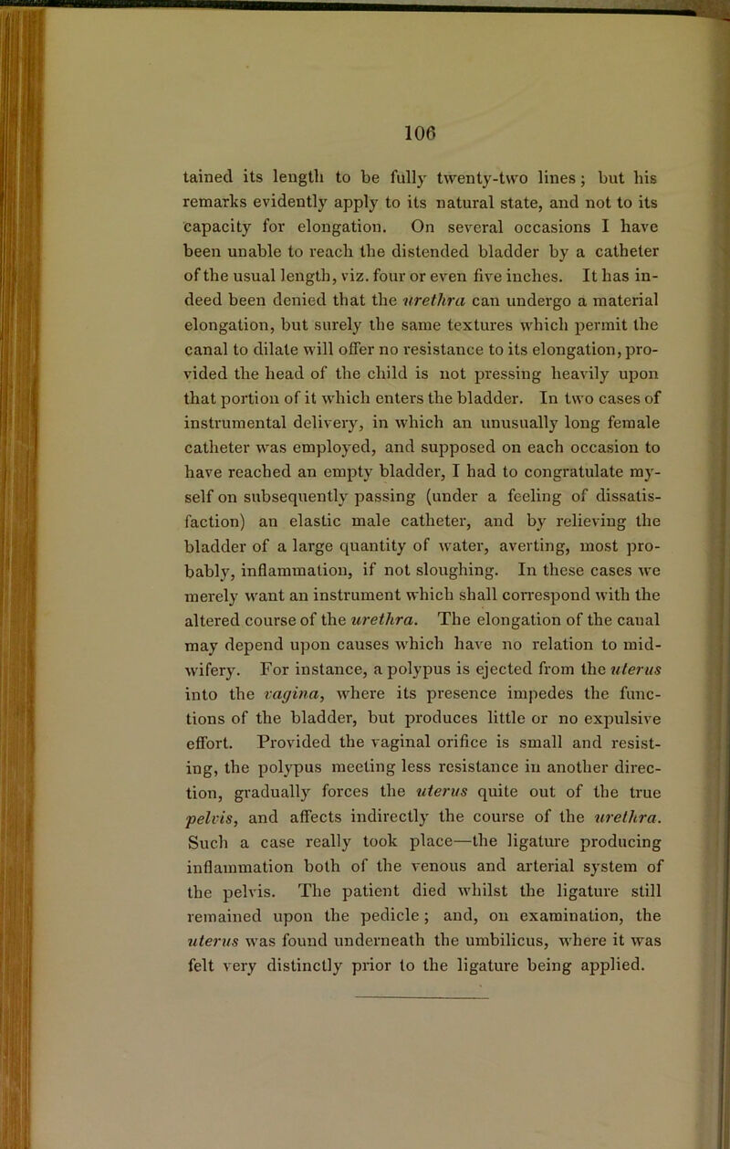 tained its length to be fully twenty-two lines; but his remarks evidently apply to its natural state, and not to its capacity for elongation. On several occasions I have been unable to reach the distended bladder by a catheter of the usual length, viz. four or even five inches. It has in- deed been denied that the urethra can undergo a material elongation, but surely the same textures which permit the canal to dilate will offer no resistance to its elongation, pro- vided the head of the child is not pressing heavily upon that portion of it which enters the bladder. In two cases of instrumental delivery, in which an unusually long female catheter was employed, and supposed on each occasion to have reached an empty bladder, I had to congratulate my- self on subsequently passing (under a feeling of dissatis- faction) an elastic male catheter, and by relieving the bladder of a large quantity of water, averting, most pro- bably, inflammation, if not sloughing. In these cases we merely want an instrument which shall correspond with the altered course of the urethra. The elongation of the canal may depend upon causes which have no relation to mid- wifery. For instance, a polypus is ejected from the uterus into the vagina, where its presence impedes the func- tions of the bladder, but produces little or no expulsive effort. Provided the vaginal orifice is small and resist- ing, the polypus meeting less resistance in another direc- tion, gradually forces the uterus quite out of the true pelvis, and affects indirectly the course of the urethra. Such a case really took place—the ligature producing inflammation both of the venous and arterial system of the pelvis. The patient died whilst the ligature still remained upon the pedicle; and, on examination, the uterus was found underneath the umbilicus, where it was felt very distinctly prior to the ligature being applied.