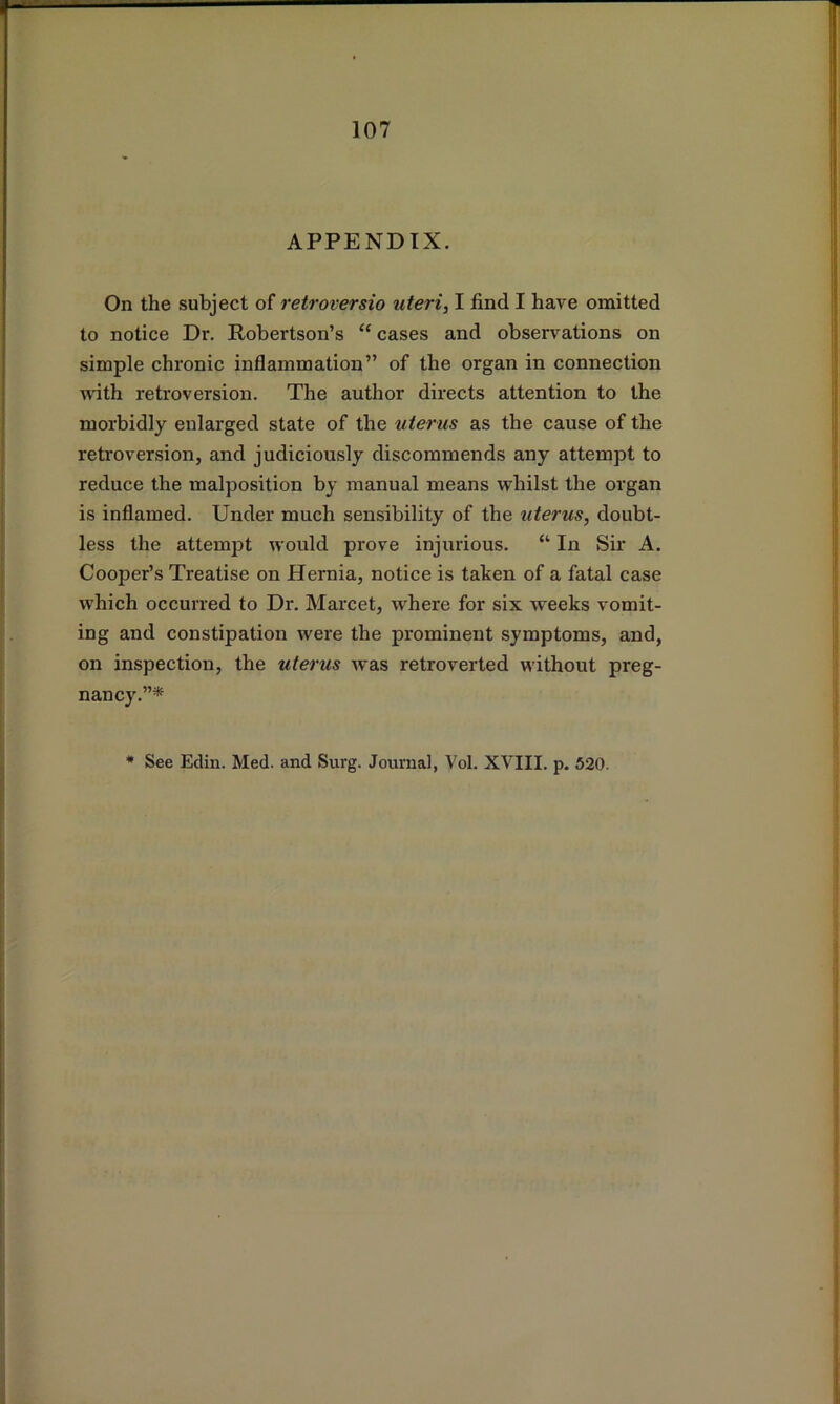 APPENDIX. On the subject of retroversio uteri, I find I have omitted to notice Dr. Robertson’s “ cases and observations on simple chronic inflammation” of the organ in connection A\ith retroversion. The author directs attention to the morbidly enlarged state of the uterus as the cause of the retroversion, and judiciously discommends any attempt to reduce the malposition by manual means whilst the organ is inflamed. Under much sensibility of the uterus, doubt- less the attempt would prove injurious. “ In Sir A. Cooper’s Treatise on Hernia, notice is taken of a fatal case which occurred to Dr. Marcet, where for six weeks vomit- ing and constipation were the prominent symptoms, and, on inspection, the uterus was retroverted without preg- nancy.”* * See Edin. Med. and Surg. Journal, Vol. XVIII. p. 520.