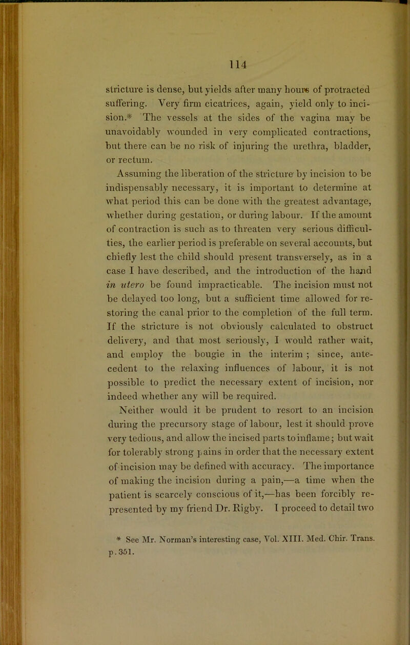 stricture is dense, but yields after many houi« of protracted suffering. Very firm cicatrices, again, yield only to inci- sion,* The vessels at the sides of the vagina may be unavoidably wounded in very complicated contractions, but there can be no risk of injuring the urethra, bladder, or rectum. Assuming the liberation of the stricture by incision to be indispensably necessary, it is important to determine at what period this can be done with the greatest advantage, whether daring gestation, or during labour. If the amount of contraction is such as to threaten very serious difficul- ties, the earlier period is preferable on several accounts, but chiefly lest the child should present transversely, as in a case I have described, and the introduction of the hand in utero be found impracticable. The incision must not be delayed too long, but a .sufficient time allowed for re- storing the canal prior to the completion of the full term. If the stricture is not obviously calculated to obstruct delivery, and that most seriously, I would rather wait, and employ the bougie in the interim ; since, ante- cedent to the relaxing influences of labour, it is not possible to predict the necessary extent of incksion, nor indeed whether any will be required. Neither would it be prudent to resort to an incision during the precursory stage of labour, lest it should prove very tedious, and allow the incised parts to inflame; but wait for tolerably strong pains in order that the necessary extent of incision may be defined with accuracy. The importance of making the incision during a pain,—a time when the patient is scarcely conscious of it,—has been forcibly re- presented by my friend Dr. Rigby. I proceed to detail two * See Mr. Norman’s interesting case, Vol. XIII. Med. Chir. Trans. p.361.