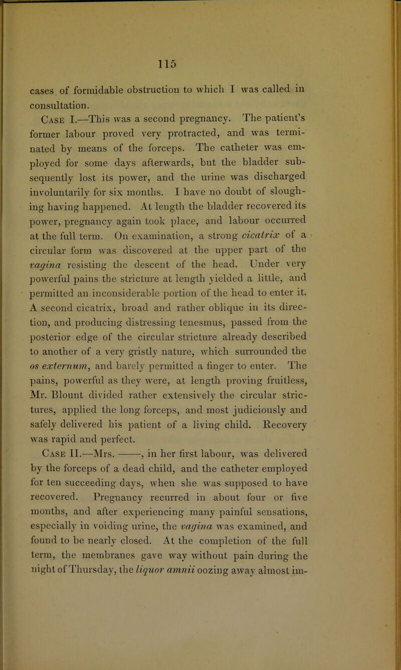 cases of formidable obstruction to which I was called in consultation. Case I.—This was a second pregnancy. The patient’s former labour proved very protracted, and was termi- nated by means of the forceps. The catheter was em- ployed for some days afterwards, but the bladder sub- sequently lost its power, and the urine was discharged involuntarily for six months. I have no doubt of slough- ing having happened. At length the bladder recovered its power, pregnancy again took place, and labour occurred at the full term. On examination, a strong cicatrix of a circular form was discovered at the upper part of the vagina resisting the descent of the head. Under very powerful pains the stricture at length yielded a little, and permitted an inconsiderable portion of the head to enter it. A second cicatrix, broad and rather oblique in its direc- tion, and producing distressing tenesmus, passed from the posterior edge of the circular stricture already described to another of a very gristly nature, which surrounded the os externum, and barely permitted a finger to enter. The pains, powerful as they w'ere, at length proving fruitless, Mr. Blount divided rather extensively the circular stric- tures, applied the long forceps, and most judiciously and salely delivered his patient of a living child. Recovery wms rapid and perfect. Case II.—Mrs. , in her first labour, was delivered by the forceps of a dead child, and the catheter employed for ten succeeding days, when she was supposed to have recovered. Pregnancy recurred in about four or five months, and after experiencing many painful sensations, especially in voiding urine, the vagina was examined, and found to be nearly closed. At the completion of the full term, the membranes gave way wdthout pain during the night of Thursday, the liquor amnii oozing away almost im-