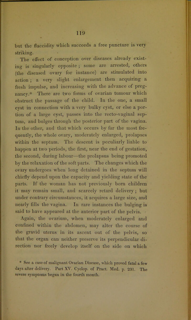 but the flacciclity which succeeds a free puncture is very strilviug. The effect of conception over diseases already exist- ing is singularly opposite j some are arrested, others (the diseased ovary for instance) are stimulated into action ; a very slight enlargement then acquiring a fresh impulse, and increasing with the advance of preg- nancy.* There are two forms of ovarian tumour which obstruct the passage of the child. In the one, a small cyst in connection with a very bidky cyst, or else a por- tion of a large cyst, passes into the recto-vaginal sep- tum, and bulges through the posterior part of the vagina. In the other, and that Avhich occurs by far the most fre- quently, the whole ovary, moderately enlarged, prolapses within the septum. The descent is peculiarly liable to happen at two periods, the first, near the end of gestation, the second, during labour—the prolapsus being promoted by the relaxation of the soft parts. The changes which the ovary undergoes when long detained in the septum will chiefly depend upon the capacity and yielding state of the parts. If the woman has not previously born children it may remain small, and scarcely retard delivery; but under contrary circumstances, it acquires a large size, and nearly fills the vagina. In rare instances the bulging is said to have appeared at the anterior part of the pelvis. Again, the ovarium, when moderately enlarged and confined within the abdomen, may alter the course of the gravid uterus in its ascent out of the pelvis, so that the organ can neither preserve its perpendicular di- rection nor freely develop itself on the side on which * See a case of malignant Ovarian Disease, which proved fatal a few days after delivery. Part XV. Cyclop, of Pract. Med. p. 231. The severe symptoms began in the fourth month.