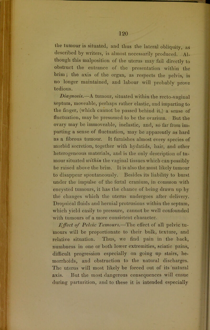 the tumour is situated, and thus the lateral obliquity, as described by writers, is almost necessarily produced. Al- though this malposition of the uterus may fail directly to obstruct the entrance of the presentation within the brim; the axis of the organ, as respects the pelvis, is no longer maintained, and labour will probably prove tedious. Diagnosis,—A tumour, situated within the recto-vaginal septum, moveable, perhaps rather elastic, and imparting to the finger, (which cannot be passed behind it,) a sense of fluctuation, may be presumed to be the ovarium. But the ovary may be immoveable, inelastic, and, so far from im- parting a sense of fluctuation, may be apparently as hard as a fibrous tumour. It furnishes almost every species of morbid secretion, together with hydatids, hair, and other heterogeneous materials, and is the only description of tu- mour situated williin the vaginal tissues which can possibly be raised above the brim. It is also the most lihely tumour to disappear spontaneously. Besides its liability to burst under the impulse of the foetal cranium, in common with encysted tumours, it has the chance of being drawn up by the changes which the uterus undergoes after delivery. Dropsical fluids and hernial protrusions within the septum, which yield easily to pressure, cannot be well confounded with tumours of a more consistent character. Effect of Pelvic Tumours.—The effect of all pelvic tu- mours will be proportionate to their bulk, texture, and relative situation. Thus, we find pain in the back, numbness in one or both lower extremities, sciatic pains, difficult progression especially on going up stairs, he- morrhoids, and obstruction to the natural discharges. The uterus will most likely be forced out of its ‘natural axis. But the most dangerous consequences will ensue during parturition, and to these it is intended especially