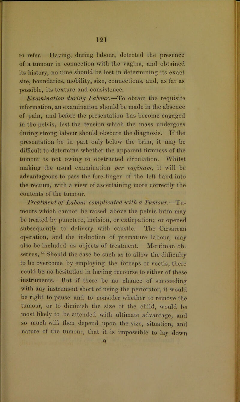 to refer. Having, during labour, detected the presence of a tumour in connection with the vagina, and obtained its history, no time should be lost in determining its exact site, boundaries, mobility, size, connections, and, as far as possible, its texture and consistence. Examination during Labour.—To obtain the requisite information, an examination should be made in the absence of pain, and before the presentation has become engaged in the pelvis, lest the tension which the mass undergoes during strong labour should obscure the diagnosis. If the presentation be in part only below the brim, it may be difficult to determine whether the apparent firmness of the tumour is not owing to obstructed circulation. Whilst making the usual examination per vaginam, it will be advantageous to pass the fore-finger of the left hand into the rectum, with a view of ascertaining more correctly the contents of the tumour. Treatment of Labour complicated with a Tumour.—Tu- mours which cannot be raised above the pelvic brim may be treated by puncture, incision, or extirpation; or opened subsequently to delivery with caustic. The Caesarean operation, and the induction of premature labour, may also be included as objects of treatment. IMeniman ob- serves, “ Should the case be such as to allow the difficulty to be overcome by employing the forceps or vectis, there could be no hesitation in having recourse to either of these instruments. But if there be no chance of succeeding with any instrument short of using the perforator, it would be right to pause and to consider whether to remove the tumour, or to diminish the size of the child, would be most likely to be attended with ultimate advantage, and so much will then depend upon the .size, situation, and natui'e of the tumour, that it is impossible to lay down Q