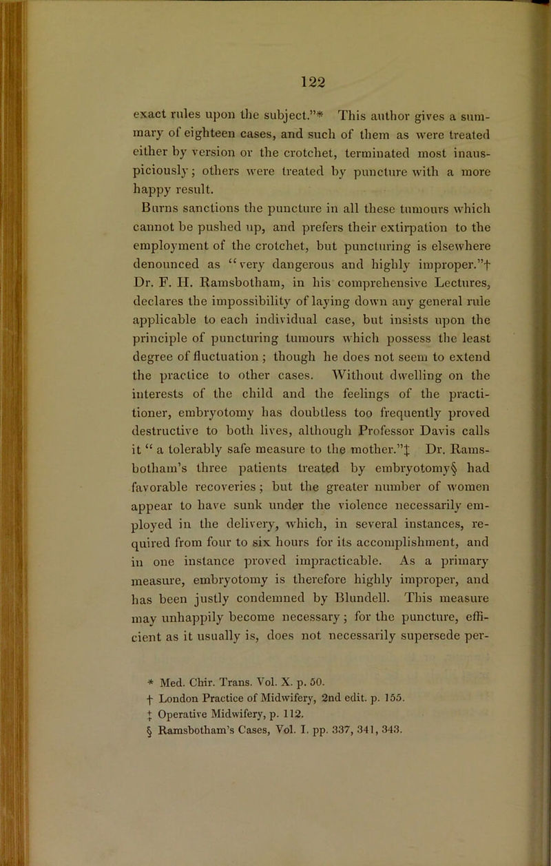 exact rules upon tlie subject.”* * * § This author gives a sum- mary of eighteen cases, and such of tliem as were treated either by version or the crotchet, terminated most inaus- piciously; others were treated by puncture with a more happy result. Burns sanctions the puncture in all these tumours which cannot be pushed up, and prefers their extiipation to the employment of the crotchet, but puncturing is elsewhere denounced as “ very dangerous and highly improper.”f Dr. F. H. Ramsbotham, in his comprehensive Lectures, declares the impossibility of laying down any general rule applicable to each individual case, but insists upon the principle of puncturing tumours which possess the least degree of fluctuation ; though he does not seem to extend the practice to other cases. Without dwelling on the interests of the child and the feelings of the practi- tioner, embryotomy has doubtless too frequently proved destructive to both lives, although Professor Davis calls it “ a tolerably safe measure to the mother.”;}; Dr. Rams- botham’s three patients treated by embryotomy§ had favorable recoveries; but the greater number of women appear to have sunk under the violence necessarily em- ployed in the delivery, which, in several instances, re- quired from four to six hours for its accomplishment, and in one instance proved impracticable. As a primaiy' measure, embryotomy is therefore highly improper, and has been justly condemned by Blundell. This measure mav unhappily become necessary; for the puncture, effi- cient as it usually is, does not necessarily supersede per- * Med. Chir. Trans. Vol. X. p. 50. f London Practice of Midwifery, 2nd edit. p. 155. + Operative Midwifery, p. 112. § Ramsbotham’s Cases, Vol. I. pp. 337, 341,343.