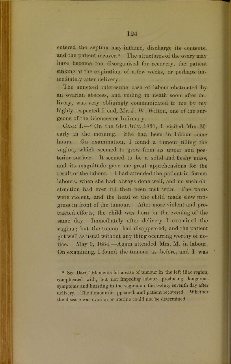 entered the septum may inflame, discharge its contents, and the patient recover.* The structures of the ovary may have become too disorganised for recovery, the patient sinking at the expiration of a few weeks, or perhaps im- mediately after delivery. The annexed interesting case of labour obstructed by an ovarian abscess, and ending in death soon after de- livery, was very obligingly communicated to me by my highly respected friend, Mr. J. W. Wilton, one of the sur- geons of the Gloucester Infirmary. Case I.—“On the 31st July, 1831, I visited Mrs. M. early in the morning. She had been in labour some hours. On examination, I found a tumour filling the vagina, which seemed to grow from its upper and pos- terior surface. It seemed to be a solid and fleshy mass, and its magnitude gave me great apprehensions for the result of the labour. I had attended the patient in former labours, when she had always done well, and no such ob- struction had ever till then been met with. The pains were violent, and the head of the child made slow pro- gress in front of the tumoni'. After more violent and pro- tracted efforts, the child was born in the evening of the same day. Immediately after delivery I examined the vagina; but the tumour had disappeared, and the patient got well as usual without any thing occurring worthy of no- tice. May 9, 1834.—Again attended Mrs. M. in labour. On examining, I found the tumour as before, and 1 was * See Davis’ Elements for a case of tumour in the left iliac region, complicated with, but not impeding labour, producing dangerous symptoms and bursting in the vagina on the twenty-seventh day after delivery. The tumour disappeared, and patient recovered. Whether the disease was ovarian or uterine could not be determined.