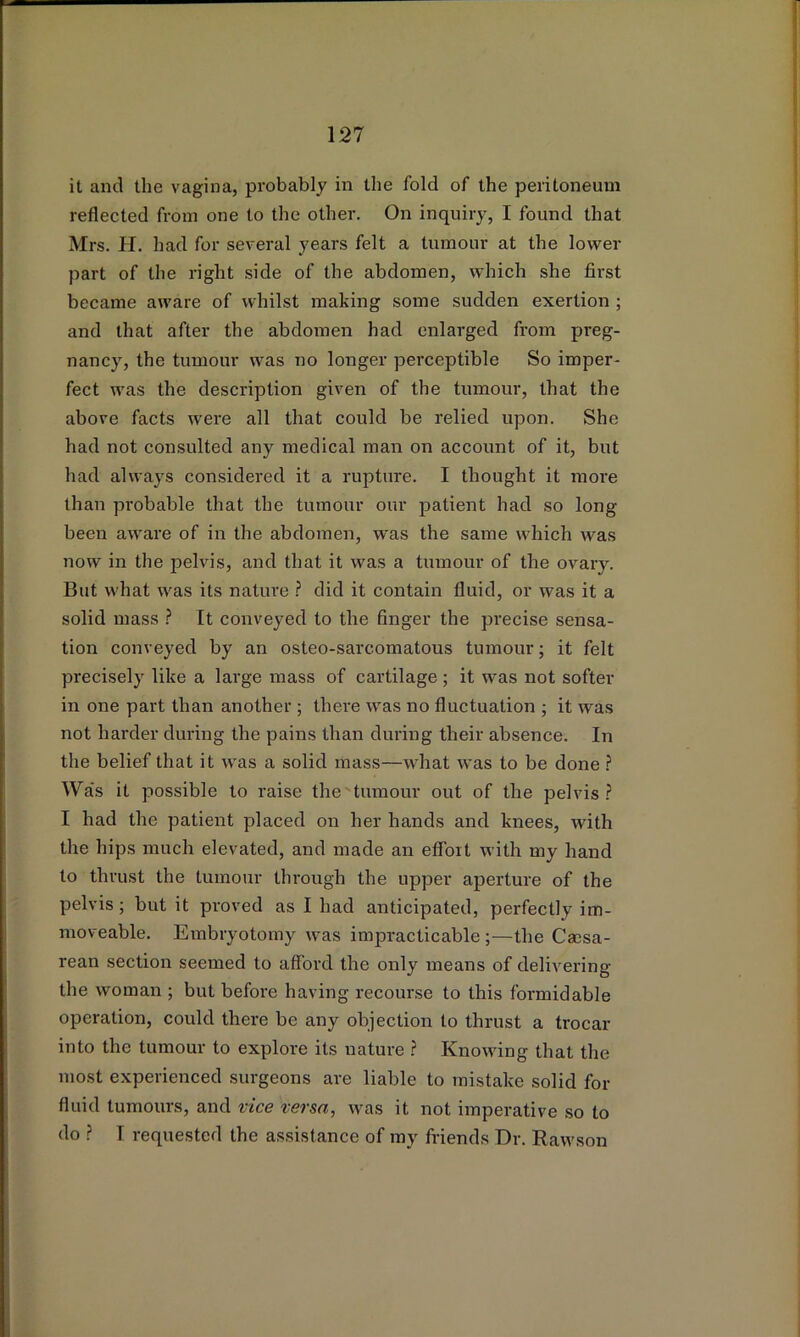 it and the vagina, probably in the fold of the peritoneum reflected from one to the other. On inquiry, I found that Mrs. H. had for several years felt a tumour at the lower part of the right side of the abdomen, which she first became aware of whilst making some sudden exertion ; and that after the abdomen had enlarged from preg- nancy, the tumour was no longer perceptible So imper- fect was the description given of the tumour, that the above facts were all that could be relied upon. She had not consulted any medical man on account of it, but had always considered it a rupture. I thought it more than probable that the tumour our patient had so long been aware of in the abdomen, was the same which was now in the pelvis, and that it was a tumour of the ovary. But what was its nature ? did it contain fluid, or was it a solid mass ? It conveyed to the finger the precise sensa- tion conveyed by an osteo-sarcomatous tumour; it felt precisely like a large mass of cartilage ; it was not softer in one part than another ; there was no fluctuation ; it was not harder during the pains than during their absence. In the belief that it was a solid mass—what was to be done ? Wa's it possible to raise the tumour out of the pelvis.? I had the patient placed on her hands and knees, with the hips much elevated, and made an effort with my hand to thrust the tumour through the upper aperture of the pelvis; but it proved as I had anticipated, perfectly im- moveable. Embryotomy was impracticable ;—the Caesa- rean section seemed to afford the only means of delivering the woman ; but before having recourse to this formidable operation, could there be any objection to thrust a trocar into the tumour to explore its nature .? Knowing that the most experienced surgeons are liable to mistake solid for fluid tumours, and vice versa, was it not imperative so to do ? I requested the assistance of my friends Dr. Rawson