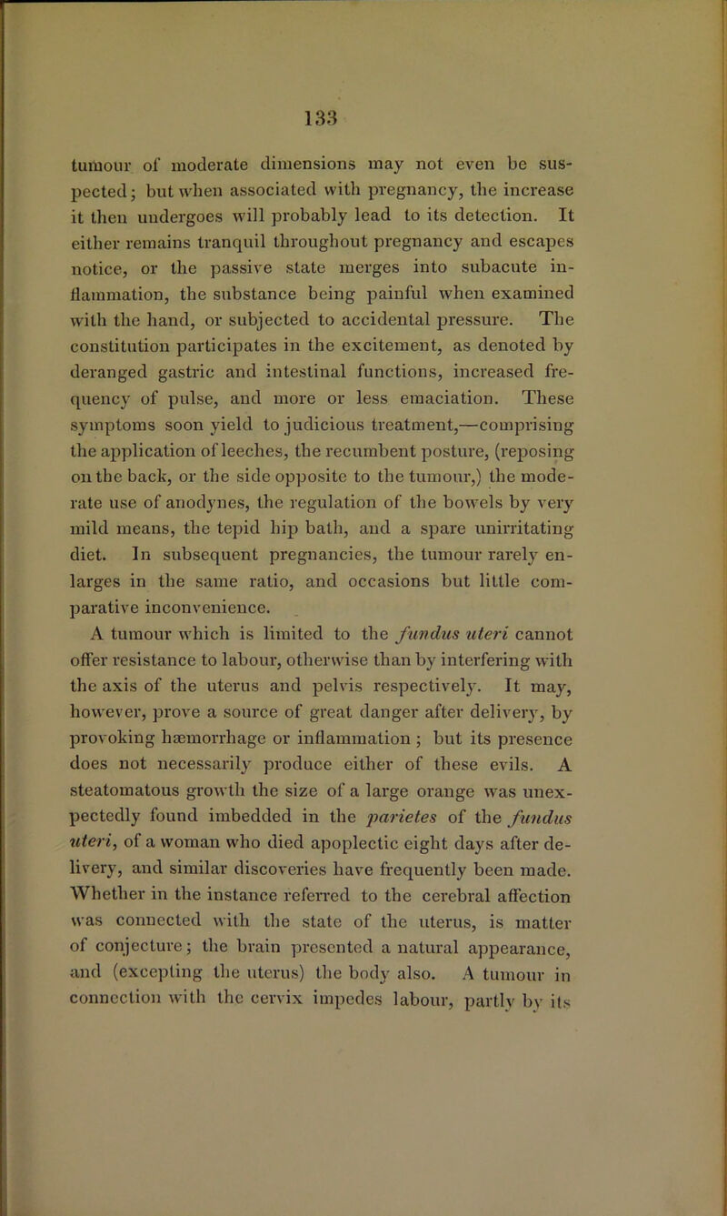 tumour of moderate dimensions may not even be sus- pected ; but when associated with pregnancy, the increase it then undergoes will probably lead to its detection. It either remains tranquil throughout pregnancy and escapes notice, or the passive state merges into subacute in- flammation, the substance being painful when examined with the hand, or subjected to accidental pressure. The constitution participates in the excitement, as denoted by deranged gastric and intestinal functions, increased fre- quency of pulse, and more or less emaciation. These symptoms soon yield to judicious treatment,—comprising the application of leeches, the recumbent posture, (reposing on the back, or the side opposite to the tumour,) the mode- rate use of anodynes, the regulation of the bowels by very mild means, the tepid hip bath, and a spare unirritating diet. In subsequent pregnancies, the tumour rarely en- larges in the same ratio, and occasions but little com- parative inconvenience. A tumour which is limited to the fundus uteri cannot offer resistance to labour, otherwise than by interfering with the axis of the uterus and pelvis respectively. It may, however, prove a source of great danger after delivery, by provoking haemorrhage or inflammation ; but its presence does not necessarily produce either of these evils. A steatomatous growth the size of a large orange was unex- pectedly found imbedded in the parietes of the fundus uteri, of a woman who died apoplectic eight days after de- livery, and similar discoveries have fi'equently been made. Whether in the instance referred to the cerebi’al affection was connected with the state of the uterus, is matter of conjecture; the brain presented a natural appearance, and (excepting the uterus) the body also. A tumour in connection with the cervix impedes labour, partly bv its