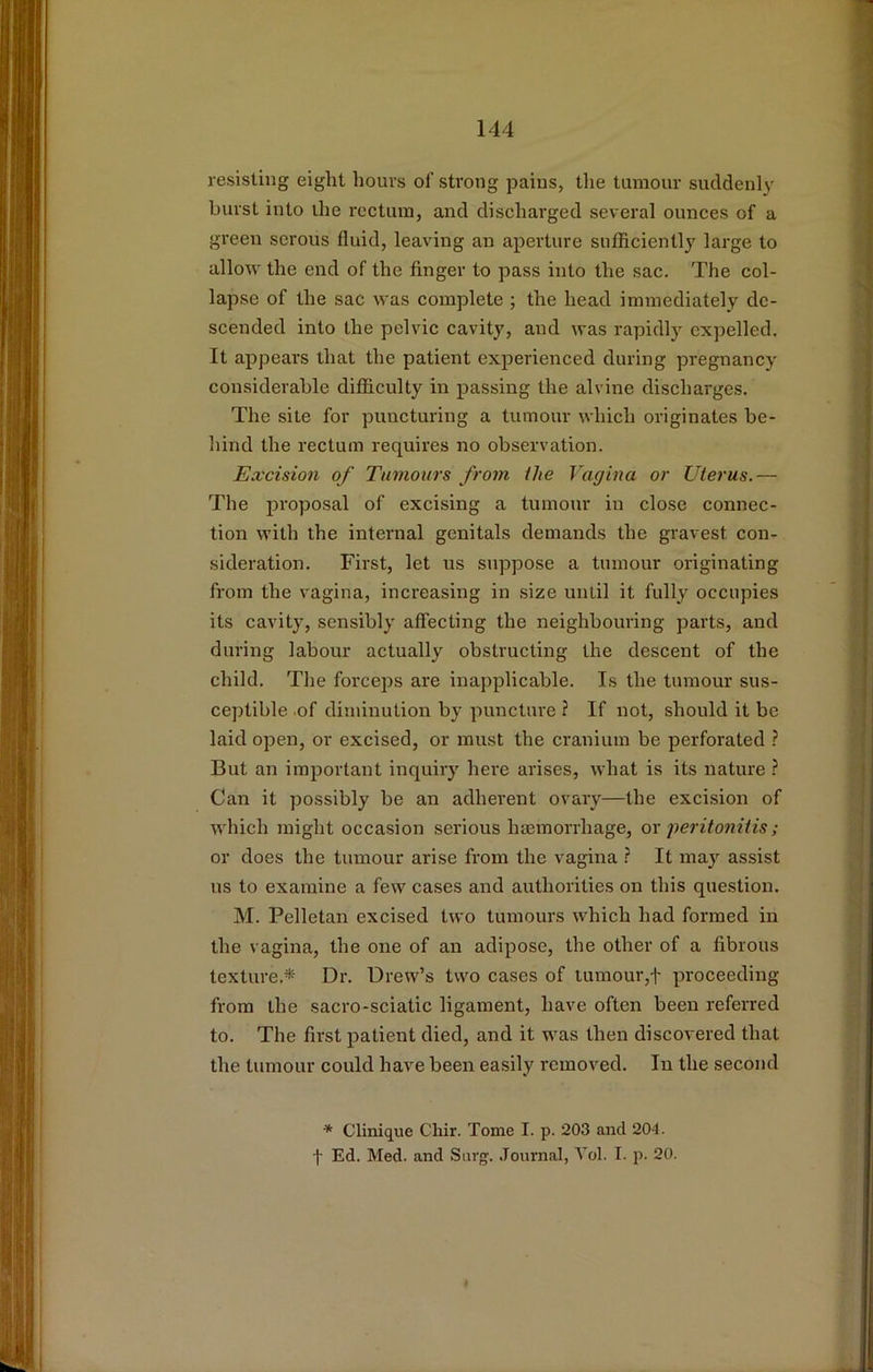 resisting eight hours of strong pains, the tumour suddenly burst into the rectum, and discharged several ounces of a green serous fluid, leaving an aperture sufficiently large to allow the end of the finger to pass into the sac. The col- lapse of the sac was complete ; the head immediately de- scended into the pelvic cavity, and was rapidly expelled. It appears that the patient experienced during pregnancy considerable difficulty in passing the alvine discharges. The site for puncturing a tumour which originates be- hind the rectum requires no observation. Excision of Tumours from the Vagina or Uterus.— The proposal of excising a tumour in close connec- tion with the internal genitals demands the gravest con- sideration. First, let us suppose a tumour originating from the vagina, increasing in size until it fully occupies its cavity, sensibly affecting the neighbouring parts, and during labour actually obstructing the descent of the child. The forceps are inapplicable. Is the tumour sus- ceptible of diminution by puncture ? If not, should it be laid open, or excised, or must the cranium be perforated ? But an important inquiry here arises, what is its nature ? Can it possibly be an adherent ovary—the excision of which might occasion serious hasmorrhage, ox perito7iitis; or does the tumour arise from the vagina ? It may assist us to examine a few cases and authorities on this question. M. Pelletan excised two tumours which had formed in the vagina, the one of an adipose, the other of a fibrous texture.*- Dr. Drew’s two cases of tumourproceeding from the sacro-sciatic ligament, have often been referred to. The first patient died, and it was then discovered that the tumour could have been easily removed. In the second * Clinique Chir. Tome I. p. 203 and 204. t Ed. Med. and Surg. Joiu-nal, Vol. I. p. 20.