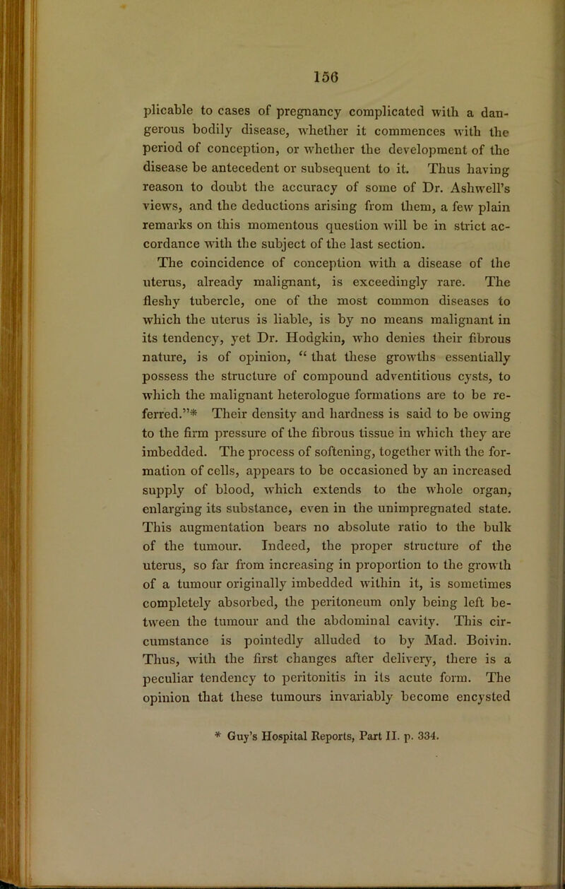 plicable to cases of pregnancy complicated with a dan- gerous bodily disease, w^hether it commences with the period of conception, or w'hether the development of the disease be antecedent or subsequent to it. Thus having reason to doubt the accuracy of some of Dr. Ashwell’s views, and the deductions arising from them, a few plain remarks on this momentous question wull be in strict ac- cordance w'ith the subject of the last section. The coincidence of conception with a disease of the uterus, already malignant, is exceedingly rare. The fleshy tubercle, one of the most common diseases to which the uterus is liable, is by no means malignant in its tendency, yet Dr. Hodgkin, who denies their fibrous nature, is of opinion, “ that these growths essentially possess the structure of compound adventitious cysts, to which the malignant heterologue formations are to be re- ferred.”* Their density and hardness is said to be owing to the firm pressure of the fibrous tissue in which they are imbedded. The process of softening, together with the for- mation of cells, appears to be occasioned by an increased supply of blood, w-hich extends to the whole organ, enlarging its substance, even in the unimpregnated state. This augmentation bears no absolute ratio to the bulk of the tumour. Indeed, the projier structure of the uterus, so far from increasing in proportion to the growth of a tumour originally imbedded within it, is sometimes completely absorbed, the peritoneum only being left be- tween the tumour and the abdominal cavity. This cir- cumstance is pointedly alluded to by Mad. Boivin. Thus, ■with the first changes after delivery, there is a peculiar tendency to peritonitis in its acute form. The opinion that these tumoiurs invaiiably become encysted * Guy’s Hospital Reports, Part II. p. 334.